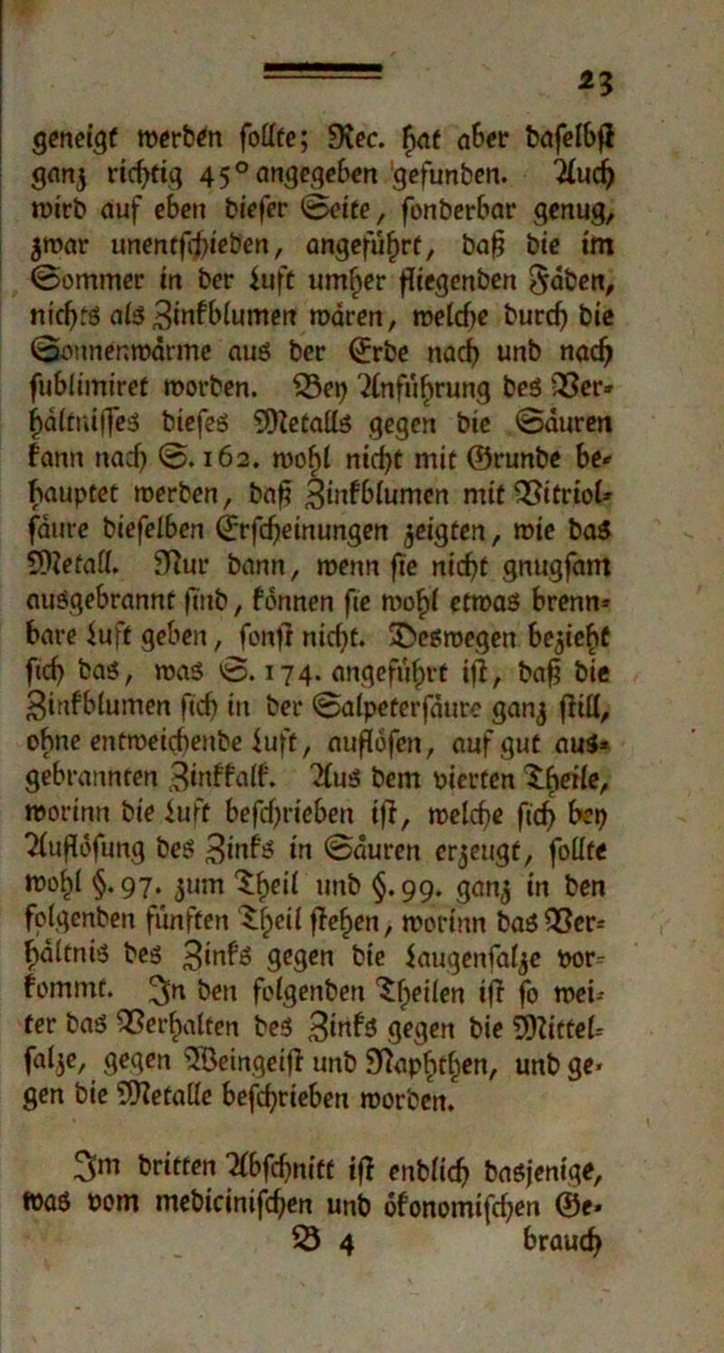 *3 geneigt werben follte; 9iec. hat aber bafelbß ganj ric^fig 45° angegeben gefunben. Eiuch wirb auf eben biefer Seite, fonberbar genug, $n>ar unentft^ben, angeführt, baß bie im Sommer in bcr fuft umher ßiegenben §aben, nichts ais 3infb(umen wären, toelcf>e burcf) bie Sonnenmarme aus ber ©rbe nach unb nach fublimiret worben. 53ep Einführung beö 23er» hä(tni(fes biefes 9)ietaüs gegen bie Sauren bann nad) S. 162. roohl nicht mit ©runbe be* hauptet werben, baß 3infb(umen mit 23itrioU fäure bcefelben ©rfcßeinungen geigten, wie baS 9)?efa£I. 9?ur bann, wenn fte nicht gnugfam ausgebrannt ßnb, fonnen fte rnohf etwas brenn» bare fuft geben, fonfi nicht. deswegen bezieht ftch bas, roas S. 174. angeführt ifl, baß bie 3iufblumen ftch in ber Satpeterfäure ganj (litt, ohne entroeirfienbe iuft, außofen, auf gut aus* gebrannten Binffaß. EiuS bem pierten £hei(e, worinn bie iuft befcßrieben iß, welche fich bep Eiußofung bes 3mbs in Sauren erzeugt, foüfe weiß §. 97. $um ^he^ unb §• 99« ganj in ben fplgenben fünften ^he^ ßehen, worinn bas23er» hältnis bes 3inbs gegen bie Jaugenfalje por- fommt. 3n ben folgenben feilen iß fo wei- ter bas Verhalten bes 3inbs gegen bie Mittel» falje, gegen 2Seingeiß unb Sftapfithen, unb ge> gen bie 9Hetalle befcßrteben worben. 3m britten Eibfcßnitt iß enblich basjenige, was Pom mebicinifcßen unb ofonomifchen ®e* 53 4 brauch