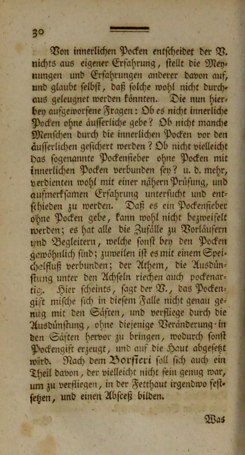 3° 32on innerlichen Reefen entfcf)eibet ber 03. nid)ts aus eigener (Erfahrung, |leüt bie 9)?etp nungen unb Erfahrungen anbercr bapon auf, unb glaube felbß, baf$ fold)e wof;l ntcf>t burd)* aus geleugnet werben fönnten. £>ie nun hier* bet) aufgeworfene fragen: Ob es nicht innerliche Torfen ohne äußerliche gebe? Ob ntd?t manche SDfenfchen burch bie innerlichen ^oefen por ben dußerlidjen gefiebert werben ? Ob nicht pielleid)t ftaS fogenanntc ^Pocfenfieber ohne Torfen mit innerlichen ^oefen Perbunben fei> ? u. b. mehr, perbienten wohl mit einer nä^rn ^Prüfung, unb aufmerffamen Erfahrung unterfucht unb ent^ fchteben zu werben. £)a$ es ein ^Pocfenfteber o'hne ^oefen gebe, fann wof)l nid)t bezweifelt rnerben; es bat alle bie Zufälle zu QSorlättfern tvnb ^Begleitern, weld;e fonf? bet; ben Rodert gewöhnlich finb; zuweilen iff es mit einem Spei* djdftofj perbunben; ber %hem, bie XuSbün* fheng unter ben Xcfßeln riedfen auch poefenar* tiöj. öpier fdjeints, fagt ber s2?., bas'potfen-- giift mifd;e jtd) in biefem ftalle nid)t genau ge* nirg mit ben Säften, unb perfliege burd) bie XuSbunfiung, ohne biejenige SBeränberung ■ in ben Säften berpor zu bringen, woburd) fonß |}>od'engift erzeugt, unb auf bie £aut abgefeft wiirb. 5Tiad) bem 23oiftat foll ftd) aud) ein Xbeil baPen, ber pielleid)t nicht fein genug war, um zu Perfilegen, in ber $*etthaut irgenbwo fefi» fehen, unb einen Xbfcefj bilben. 2Ba*