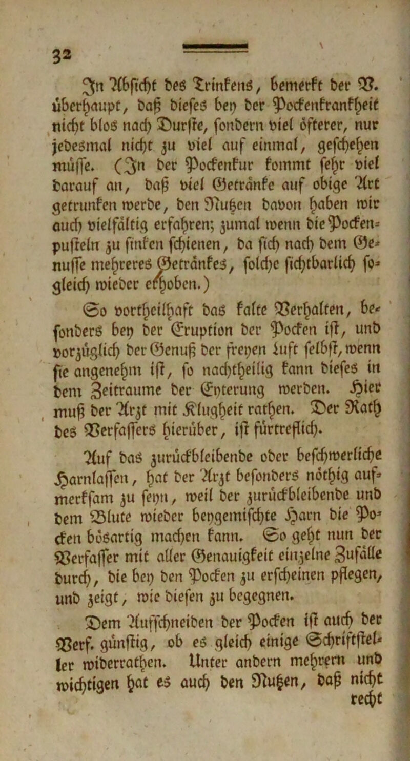 ^n beg Xrinfeitö, bemerf t ber $?. überhaupt, baff biefeg bep bcr ^Pocfenfranffpeit nidff blos nad) ©urffe, fonbern tuel öfterer, nur jebesmaf nid)t ju Diel auf einmal, gefeiten muffe. (3n her ^Pocfenfur fommt fef)r t>ie( barauf an, baff Pte( ©etränfe auf obige 2lrf getrunfen werbe, ben Stufen baoon f>aben roir aud) Dielfaltig erfahren; jumal wenn bic^Potfen» puffein ju fmfen fdffenen, ba fid) nach bertt ©e* nuffe me^rereö ©etranfeg, fold;e ffcfftbarlid? fo* gleicff wiebcr efpoben.) ©o t>ortf)ciffiaft baö falte OSerftalten, be* fonberg bep ber ©ruption ber s3>ocfen tff, unb porjuglicf) berföenuff ber frepert iuft fefbff, wenn fte angenehm iff, fo nad)t£eilig fann biefeg in bcm 3ettraume ber ©pterung werben, ^iee muff bet* ^rjt mit $lug£eit ratfien. 3>r ücatf) be$ QSerfafferg hierüber, tff furtrefficff. 7(uf bag jurucf'blcibenbe ober befdjwerlicbe £arnlaffcn, f)at ber 2frjt befonberg nötlffg auf» merffam $u feptt, weil ber jurucfbletbenbe unb bem SSlute wiebcr bepgemtfdffe öparn bie ^Po* rfeit bösartig madjen bann, ©o gef)t nun ber 83erfaffer mit aller ©enauigfeit einzelne 3uf^c fcurcf), bie bep ben Soeben 511 erfcfyeinen pflegen, unb jeigt, wie biefen $u begegnen. £)em ‘^uffeffneiben ber Soeben tff aueff ber -<8etf. günffig, ob eg gleicf) einige ©cffriftffel* ler wiberrathen. Unter anbern mc^rern unb wichtigen £at eg aud? ben 3?u$en, baff niefff reffff