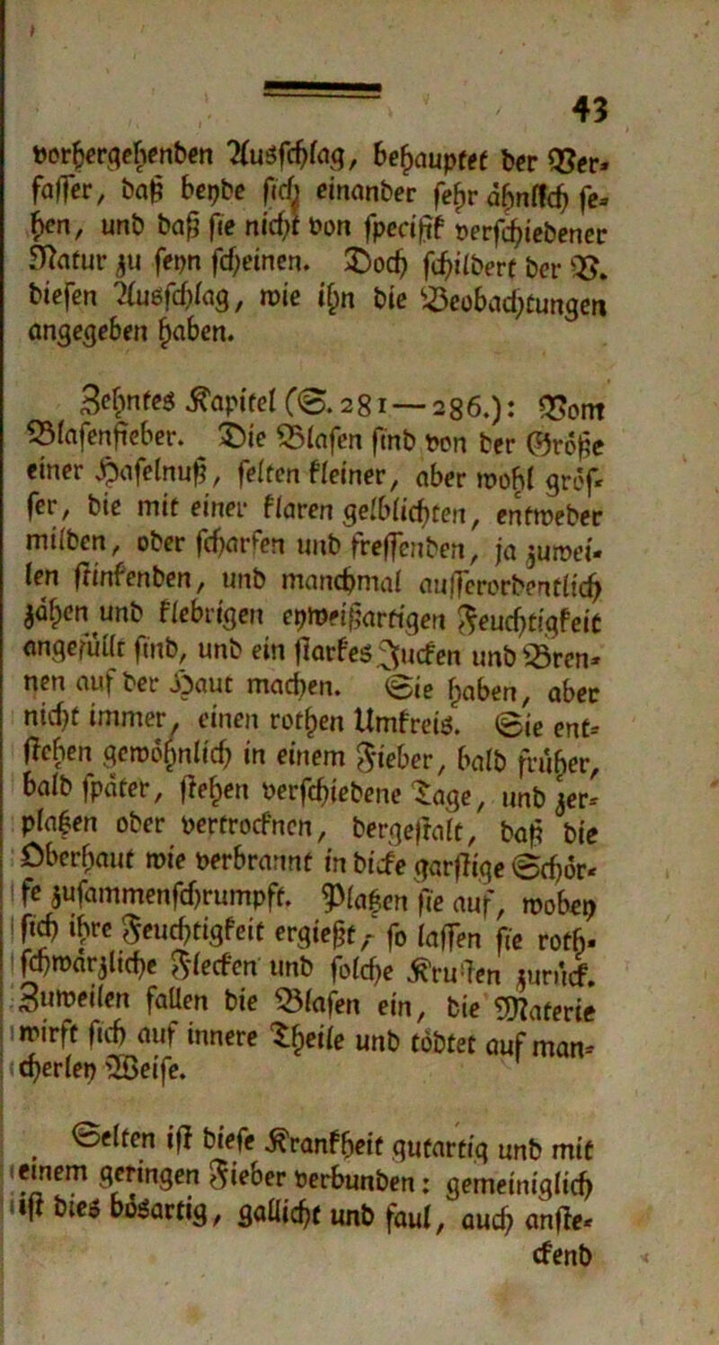 » ' 43 t>or^erqehenben 2fu$fd)(ag, behauptet ber 93er. faffcr, baj? bepbe fich einanber fefjr a^nffc^ fe» hcn, unb bajj jie nid;f Pon fped|if perfd>iebener 5^arur ju fepn fdjeinen. £)od) frühere bcr biefen ?(uöfd)iag, n)ie if;n bie 2$eobad;tungen angegeben £aben. &hnfe$ Kapitel C©.281 — 286.): QSont 53iafenfteber. ^ £>ie SBlafen finb pon ber ©rofe einer £afelnu|f, feiten f (einer, aber moh( grof* ferr bie mit einer flaren ge(b(icbten, enftpeber miibcn, ober fcf)arfen unb freflenben, ja jutoei- len frinfenben, unb manchmal au|7erorbent(icf> jafpen unb fiebrigen epmeifjartigen fteudjtigfeit anqefüttt fmb, unb ein jlarfes ^ucfen unb23ren. nen auf ber Jöaut mad)en. ©ie f)aben, aber nid)f immer, einen rotten Umfreis. ©ie ent- Heben1 geroofinlid? in einem lieber, halb früher, baib fpäter, fielen Perfcfgebene Sage, unb 3er-' planen ober perfrocfncn, bergefrafc, bafi bie Oberhaut mie perbrannt in biefe garjlige ©rf)6r< i fe $ufammenfd)rumpft. 9>(a£en fie auf, roobe? !ftd) ibre ^euebtigfeit ergießt,- fo (affen fie roth- t fcbroar^ltcbc $(ecfen unb foi^e ^ru!Ten turücf. Sumeiien fallen bie 2Mafen ein, bie Materie trirft ftd) auf innere Steife unb tobtet auf man- cherlei) 2öeife. , ®f^tcn iff biefe ^ranfbeit gutartig unb mit ;ieinem geringen lieber perbunben: gemeiniglid) Uifi bies bösartig, gallig unb faul, auch anfte- efenb