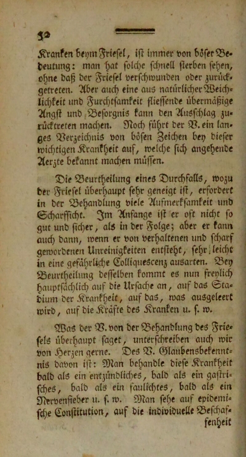 5* ^ranfen beprn Driefel, iff immer bon bdfer33e- Deutung: man ffat foldje fdmett fferben fefren, ofjne baff ber Driefel berfcffwunben ober $urücf» getreten. ?(ber aucff eine aus natürlicffcrSöeid)- licfffeit unb Dut'dfffamfeit flieffenbe übermäßige #ngff unb ^eforgnis faitn ben Ttusfdffag $u« rücftreten machen. SRocf> fuffrt ber 33. ein lan- ges ^erjeicßniS bon bofen Seiten bep biefer widrigen ifranffjeit auf, weld;e ftd) angefjeube Äerjte befannt madren muffen. £>ie SScur Teilung eines ^urcfffalls, rooju ber ^riefel überhaupt fef>r geneigt iff, erforbert in ber ^öe^anblung biele Kufmerffamfeit unb @cffarflftdff. $m Anfänge iff er oft nid?t fo gut unb ffeffer, als in ber $o(ge; aber er farm iuid) bann, wenn er bon behaltenen unb fd>arf geworbenen Unreinigfeiten entfielt, fe^r.leicfft in eine gefährliche GolliqueScen$ ausarten. SSe? SSeurtheiliing beffelben fommt es nun frenlicff §auptfdd)lid;> auf bie Urfacffe an, auf bas @ta« btum ber $ranffreit, aufbaS, was auSgeleeit wirb, auf bie Grafte bes ivranfen u. f. w. $BaS ber 33.bon ber 35ef)anblung bes Drie- fels überhaupt faget, unterfebreiben aueff wir bon Sperren gerne, ©es 33. ©laubensbefennt- nis babon iff: 9)lan befranble biefe ^ranfheit balb als ein entjünblicffes, halb als ein gaffri* fcffeS, balb als ein faulicfftes, balb als ein Sforbenffeber u. f. w. Sttan feffe auf epibemi- fdre Gonftitution» auf bie inbiöibuelle 23efcf>af*