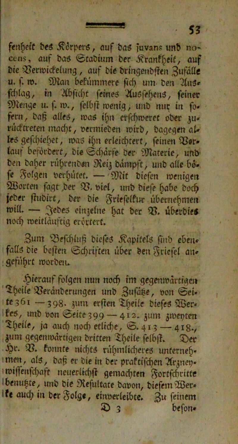 fenfjefC beS Körpers, ciuf bas juvans unb no^ ccns, auf bas 'Staötum ber Krankheit, auf bie Verwickelung, auf bie bringenbfien 3ufdlle u. f. w. 3Han bekümmere f«cf> um ben 'ins*' fchtag, in 2Cbftcf>C feines '^luSfebeuS, feiner 9)leiige u. f. w., felbfi wenig, uub nur in fo« fern, bajj alles, was if)n erfcf>weret ober ju« rücftreten macht, oermieben wirb, bagegen aU teSgefebie^et, was i^n erleichtert, feinen Ver* (auf beförbert, bie ©djärfe ber Materie, unb benj>aher ru^renben SKeij bampft, unb alle bä» fe folgen bereutet. —9)iif biefen wenigen SBorten fagt,ber V. oiel, unb biefe f>abe bodj jeber fhibirü, ber bie §riefelfw* übernehmen will. — ^ebes einzelne hat ber V. überbies noch weitlduftig erörtert. 3unt Vefchluj? bicfeS Kapitels eben* falls bie befien ©griffen über ben Driefel an* : geführt worben. hierauf folgen nun noch trn gegenwärtigen ^§eile Veränberungen unb 3uftee, oon ©ei« tesöi —39-8. $um erflcn Xheile biefeS £Ber* feS, unb oon ©eite399 — 412. jutn $wepten ^bcile, ja auch noch etliche, ©.413 — 418., $um gegenwärtigen britten Steile felbfi. 3)er Jpr. V. konnte nichts rühmlicheres unterneh« itneit, als, bafj er bie in ber praftifcf>cn Tfqnep« wijfenfchaft neuerlich^ gemachten ^ortfebritte benu&te, unb bie .^Kefultate baoon, biefem2Ber* ife aud; üt bcr^olge, einoerleibte. 3u feinem 3} 3 befon*