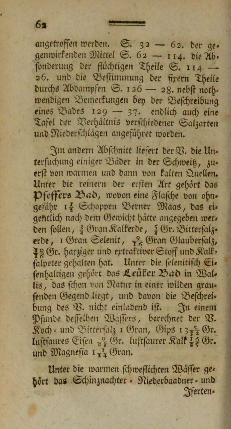 6s angetroffeit werben. 0. 33 — 62. ber ge» genwirfenbeu Mittel 0. 62 — 114. bicTlb. fonberung ber fluchtigen Steile 0. 114 — 26. unb bie 53efrimmung ber ftpern ^eile burd?» 2(bbampfen 0. 126 — 28. nebfr nof^-- wenbigen s-öemerfungen bet) ber Q3efd;reibung eine» 53abe$ 129 — 37. enblid) and; eine Reifet ber ^er^ditm’ö t>erfd)iebener 0a(jarteu unb Slieberfdjlägen angeführte worben. 3tn anberu '^bfebnitt liefert ber bie Un* terfucfyung einiger ^3dber in ber 0cf>wei(3, $u* er|i ron warmen unb bann von falten D.uellen. Unter bie reinem ber erflen #rf gehört ba» Pfeffer» 23«© wobon eine 3'iafcbe v>on o£n» gefdbr i£ 0d)oppen ferner s3ttaa», bas ei* gefttlid) nad) bem ©ewid?t hatte angegeben wer* ben füllen, { ©ran^alferbe, | ©r. 23itterfalj* erbe, 1 ©rau 0eienif, T9S ©ran ©lauberfalj, ^©r. ^arjiger unb ejrtraftit>er0toff unb^alf* faipeter gehalten bat. Unter bie fe/enitifcf> <£i« fenfpaitigeu gehört ba» JLeCtfcv 23«£> in $öal» iiö, ba» febon ran Statur in einer trüben grau* fettben ©egenb liegt, unb bafcon bie 33efd)rei* bung be» Q$. nid)f einlabenb i)l. ^n einem ^3funbe beffelbett 2öa|f*er», berechnet ber Q}. jk'ocf) = unb 5Mf terfalj 1 ©ran, ©ipö Hy*©?» luftfaureö ©ifen z°s ©r. luftfaurer ^'a(f ©r. unb SOlagnefia i^Öran. Unter bie warmen fcf?roeflid)ten ©dfier ge* $$rC böi 0d;injnad;ter * 3Rieberbaabtter* unb 3ferten*