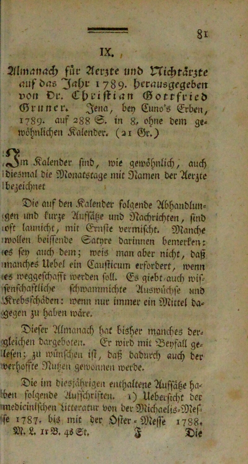 IX. , itlmanad) für Ttcvtfe mtb VTifytävtfe 1789. frmnjsgegebett v>ott Du. Cbviftian (ftottfvicb (Bvitne t\ 3ena/ bet) Guno’s ©rben, 1789* auf 288 in 8, ofme tem ge« iv>ofmltcf;en ■fä'alenber. (ai ©r.) dj^in .ftalenber futb, mie gewöhnlich, nuefj ibieämal Me JDionaf^fatje mit SKamen bet* Hetzte Ibejekfynet £>te auf ben 5?a(enbet folgenbe 2(6$anMun« <S<*n Utib fur$e llufßfr unb Nachrichten, fmb »oft latmichf, mit ©rnfle bermtf^ü. Manche wollen beiffenbe 0atnre bartnnen bemerfen: <e$ f«> and) bem; rocis man aber nid)t, ba£ unandjes Hebel ein ©mfiicum erforbert, wenn (es meggeftfjafft werben foü. @5 qiebf auch wif* fenfd)vift(tcf)e fd)mammtcbte 21usroiid)fe «nb .ftrebsfebäben: Wenn nur immer ein Mittel ba- gegen 31t haben märe. tiefer ?((manacf> hat bisher manches ber- 'gleichen bargeboten, ©r wirb mir «Beifall ge- liefen; 31t WÜnjtycu ift, baf baburch auch ber ^erhoffte Nu f eit gewonnen werbe. 3>ie im bießjährigen enthaltene 21uffd6e ha- lben folgenbe Itfufftyrifteu. 1) Ue&erftcbf ber i«iebicinifd>en iitteratur bon ber 5Nicbaelis--?Dtef ’f« 1787. hte mit ber Öfter - 9)le(je 1788t 501. 2. iv 95. gS 5 3Die