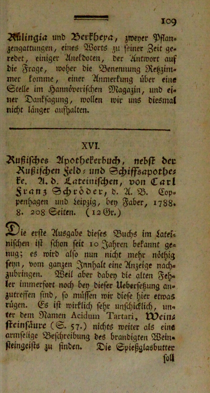 2*6lmöitf unb X>cifbtya, peper $flan» gengattungen, eines 2Bort$ gu feiner 3eit ge- rebet, einiger Xnefboten, ber Xntmort auf bie $ragc, moper bie Benennung Stefjim* mer fomme, einer Xnmerfung über eine Stelle im jpanmmerifcfien COtagajin, unb ei- ner £anffagung, mollcn mir uns bieSmal nicfyc langer auftjalten. XVI. ^ufjifcfres XpotbcFetbacfr, nebfl fcec Xußifdjen ^elö; lirtfc &d)iffsapc>tbet fe. 21» b. £utetmf4)en, r>on Carl 5 r*n n 3 0 d> tobet, b. X 23. (£op- penhagen unb ieipgig, bep gaber, 1788. 8. 208 Seiten. (i2(£r.) ^Die erffe XuSgabe biefes 23ud)$ tm iafeu nifdjen ifl fcf)or» feit 1 o ^a^ren befannt ge- nug; es mirb alfb nun niefjt mefir nötfiig fepn, \)om ganzen 3>nnf)alf eine Xngetge nadj» gubringen. ÜBeil aber babep bie alten $el)» ler immerfort noefy bep biefer Ueberfepung an» gutrejfen ftnb, fo muffen mir biefe liier efmas rügen. Q:S if} mirllicf; fef)r unfcfyicflidj, un- ter bent Spanien Acidum Tartari, VOcittt ffeinfüure (S. 57.) nidjts meiter als eine armfeüge 23efrf>reibung be$ branbigten SBein« ßejngeifte gu finben. -Sie Spießglaöbuttee fott