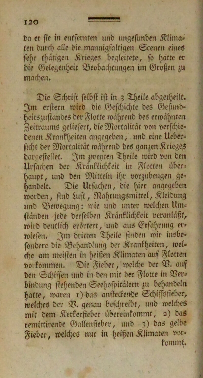 ba er ft'e in entfernten unb ungefunben .ftlinta« ten burcf) alle bie mannigfaltigen 0cenen eines fef>r tbdtfgen Krieges begleitete, fo fidete er bie ©elegen^eic Beobachtungen im ©rofjen machen, £üe Schrift felbfl iff in 3 Zhcile abqcttjetff. 3m erfiern mich bie ©efd)id)tc beß @efunb= heitßwfianbeß ber$lotfe wdhrenb beß enr»dbnten Zeitraums geliefert, bie Mortalität t>on perfd)ie= benen .ftranfbeicen angegeben, unb eine lieber* fidjt ber Mortalität wdhrenb beß ganzen Krieges barcefieffet. 3m j^epten SMe wirb ron bm Urfadjen ber Ärdnf(id;feit in flotten über- haupt, unb ben Mitteln ihr rorjubeugen ge* fianbelt. X)ie Urfadjcn, bie hier angegeben worben, fiub iuft, 9laf>rungßmittel, Gleitung unb Bewegung: wie unb unter welchen Um» ffdnben jebe berfelben ^ranflid)feit reranfä^t, wirb beutlicf) erörtert, unb auß Erfahrung er* wiefen. 3m Triften ^beile ftnben mir inßbe* fonbere bie BehönMim<j ber ^ranfheiten, wel» c^e am nieiften in heilen Älimaten auf flotten Po1 fommen. £)ic lieber, welche ber 33. auf ben 0d)tffen unb in ben mit ber flotte in 33er* binbung flehenben 0eehofpitdlcrn $u bebanbeln hatte, waren i)baß anffecrenbe @djiffßfieber, welches ber 35» genau befd>reibt, unb welches mit bem ^erferfieber ubereinfommt, 2) baß remiffirenbe ©allenfieber, unb 3) baß gelbe Sieber, weld;cß nur in heilen ^limaten ror- fommC. , * «