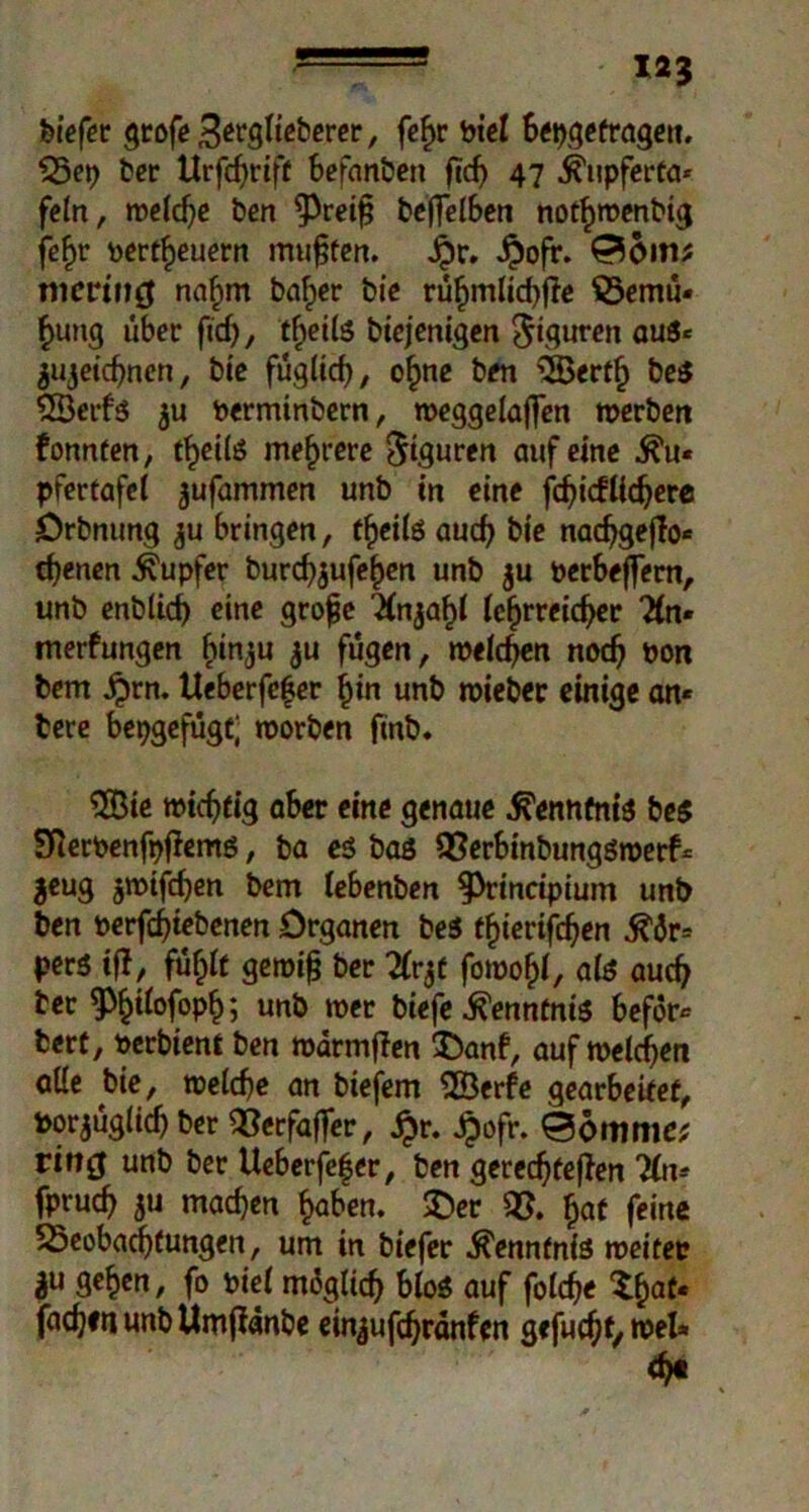 liefet Qrofe ßevQlieberer, fefjr biel bepgefragen. Bep ber Hrfc^rtff befanbett ftd) 47 jhipferta* fein, welche ben ^Preifj be(felben nothwenbig fe^r befeuern mufjten. £r. $ofr. nurrtug nahm baf>er bie rühmlichfte Bemü« f>ung über fid), fheils biejenigen Figuren aus« jujeichnen, bie füglich, ohne ben Oßerfh be$ SSÖerfs $u berminbern, weggelajfen »erben fonnten, t^eilö mehrere Figuren auf eine ^u« pfertafcl jufammen unb in eine fchicfUchere Drbnung ju bringen, theilö auch bie nacfjgeflo* ebenen Tupfer burchjufehen unb $u berbeffern, unb enblid) eine grofje ^(nja^t tc^rrcic^c 2ln* merfungen (ün^u $u fügen, »eichen noch bon bem Jprn. Ueberfefer hin unb wieber einige an* tere bepgefügt; worben finb. 3Bie wichtig aber eine genaue Kenntnis bes SRerbenfpftems, ba es bas Berbinbungswerf* jeug jwifd)en bem lebenben f)rincipium unb ben berfchtebenen Organen beS tfymföen $&v= pers ifl, fühlt gewifj ber 2Crgf fowof)*, als auch bet ^ifofopfc unb wer biefe Kenntnis beför* bert, berbient ben wärmten ©anf, auf welchen alle bie, welche an biefem SBerfe gearbeitet, borjüglicf) ber 53erfaffer, jpr. ipofr. 06ttuiie^ ritt0 unb ber Ueberfe|er, ben gerechteren 3ln* fpruch $u machen haben, ©er B. £af feine Beobachtungen, um in biefer Kenntnis weitet ge^en, fo biel möglich bloS auf folche Xhat« fachen unb Umpanbe ein^ufchranfen gefugt, wel* <ht .