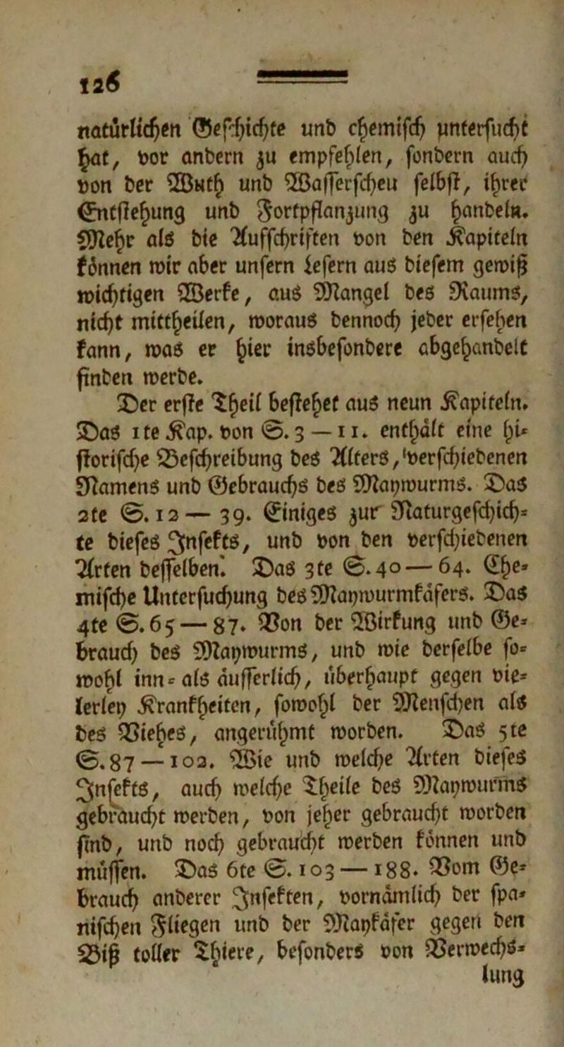 ta 6 natürlichen ©efd)ichte unb chemifch pnferfuebt §at, Dor anbern ju empfehlen, fonbern autf> Don ber ®uth unb ©afferfcheu felbft, ihm <£ntflehung unb $ortpflanjung 311 hobeln. flJtehr als bie ^uffcfyriftm Don ben Kapiteln fünnen wir aber unfern liefern aus biefem gewijj wichtigen 2Berfe, aus Mangel bes SiKaums, nicht mittheilen, woraus bennoch jeber erfehen fann, was er h^f tnsbefonbere abgehanbelt ftnben werbe. £)er erffe $heil beftehef aus neun Kapiteln. 3DaS ite ^ap. Don @.3 — 11. enthalt eine hi* fforifdje 25efchreibung bes Alters,‘öerfchiebenen Samens unb ©ebrauchs bes 9ttapwurms. £>a$ 2te @. 12— 39. ©iniges $ur 3Raturgefd>ich= te biefes ^nfefts, unb Don ben Derfdjiebenen Wirten befielben*. £)as 3te ©.4° — 64. ^he’ mifche Unterfuchung bes9)?apwurmfafers. 3>as 4te©.65 — 87» 93on ber SBirfung unb ©e* brauch beS 3)7apwurmS, unb wie berfelbe fo* wohl inn* als äußerlich, überhaupt gegen Die* lerlep firantyeiten, fowofpl ber 9Renfd)en als bes QSiehes, angerühmt worben. £5aS 5te @.87 — 102. 2Bie unb weld^e Wirten biefes ^nfefts, auch welche 5f)eile bes SDlapwurmS gebraucht werben, Don jeher gebraucht worben flnb, unb noch gebraucht werben tonnen unb muffen. £>as 6te ©. 103 — 188» ^5em ©e* brauch anbercr ^nfeften, Dorndmlich ber fpa* nifchen fliegen unb ber 9ftapfäfer gegen ben 23ifj toller ^hiere, befonberS Don ^Jerwechö*