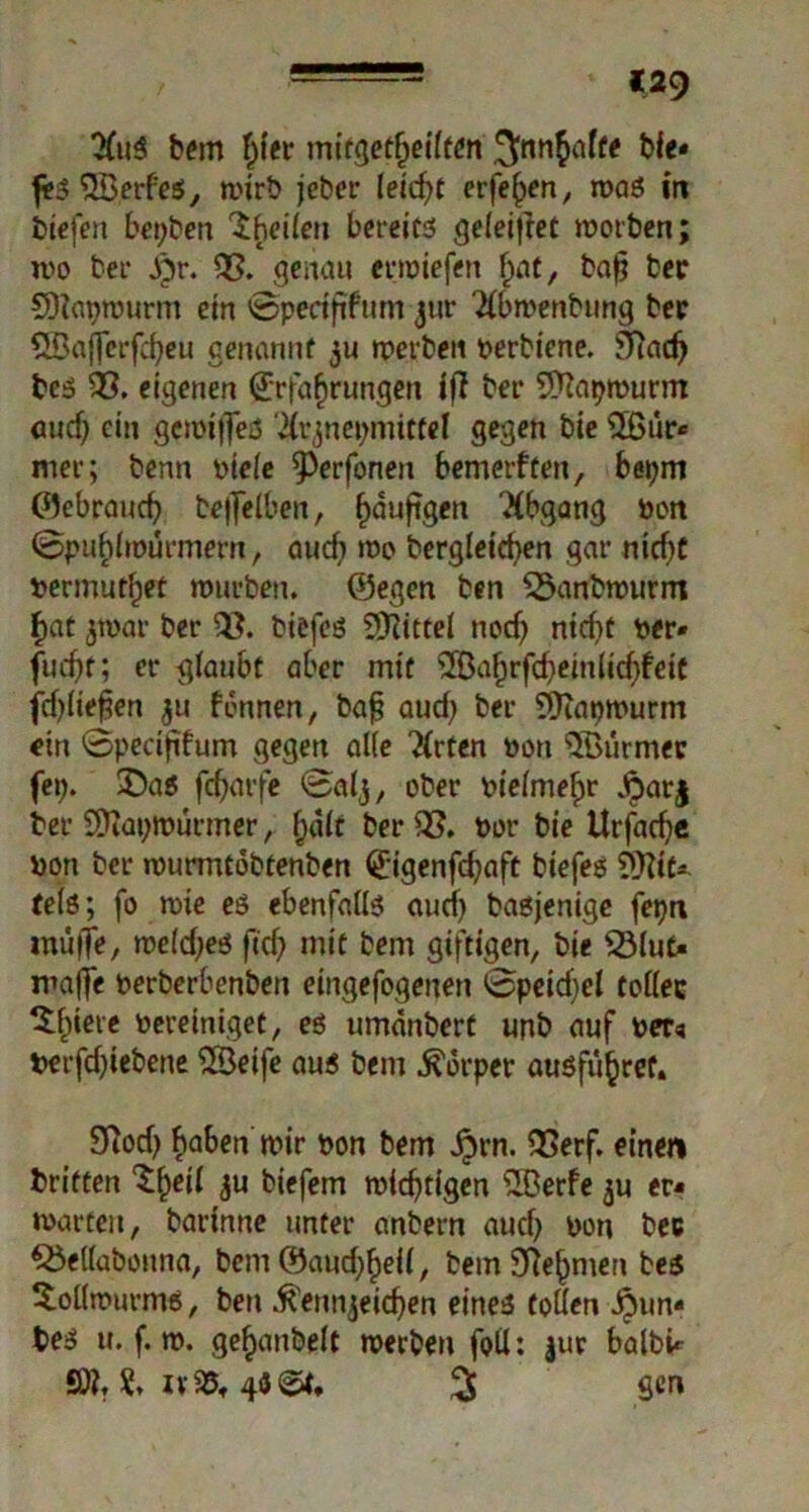 bem f^ter mitgetfjeiiten .^nnhafte bie« fi»3 OBerf'es, mirb jeber leicht erfehen, mag in biefen beiden Iheiien bereits ge(ei|tet morben; mo bei* dpr. 03. genau ermiefen hat, ba£ ber SDlatjmurm ein ©perififum jur $b»enbung ber OBajferfcheu genannt ju rperbctt perbiene. SRadj bcs 03. eigenen Erfahrungen iß bet* OÄapmurm auef) ein gemijTeS $rznei;mittel gegen bie OBur* mer; benn picie ^erfonen bemerften, bepm ©ebrauch bejfelben, h^ufeett ^fögang Pon ©puhimurmern, auch me bergletchen gar nicht permuthet mürben, ©egen ben 03anbmurm f>at $mar ber 03. biefes Mittel noch ntcf>t per* fucf>t; er glaubt aber mit OBahrfcheinlid)feic fcf^Iiefen $u fdnnen, baf? aud) ber OJtapmurm ein ©pecififum gegen alle $rfen Pon OBurmer fei;. $)a$ fdjarfe ©aij, ober pieime^r Aarj ber 2Äat;murmer, halt ber 03. Per bie Urfache pon ber murmtobtenben Eigenfchaft biefes OKtf* te(ö; fo mte es ebenfalls auef; basjenige fepn inulte, me(d;es ftd; mit bem giftigen, bie OMut« maffe Perberbenben eingefogenen ©peidjel tottec ^h*clc Pereiniget, es umdnbert unb auf Per« perfd;iebene OBeife aus bem Körper ausführef. 93od; haben mir pon bem £rn. OSerf. einen briften 5U biefem mistigen ?H3erfe ju er« märten, bartnne unter anbern auch Pon bec OJetfabonna, bem ©auchheU, bem Nehmen bes itoömurms, bett Kennzeichen eineg totten i3un« t>e$ u. f. m. gefianbelt merben foil: jur balbi* SÄ. & iv05t % gen