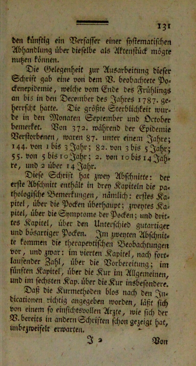 13 r ton fünftig ein Berfaffer einer fnflematifchen Abf)anblung über biefelbe als Aftenftücf mögfe nufen fonnen. 5)ie ©elegenfjeit jur Ausarbeitung biefer (Schrift gab eine t>on bem B. beobachtete <Po= cfenepibemie, welche oom (£nbe bes §rüf)ling$ an bis in ben £>ecember bes ^[ahre^ 1787. ge* herrfci;t ^otte. £ie größte Sterblichfett rour* be in ben Monaten (September unb Ocfober bemerfet. Bon 372. wdfjrenb ber (£pibenüe Beworbenen, waren 87- unter einem ^ahre; 144. Pon ibis 3 3abr; 82. oon 3 biss 53a£r: 55. t)on 5 biö 1 oga^r; 2. t>en 10 bis 14^, re, unb 2 über i4 3ahr‘ 55iefe <Sd>rtft £at ^wep Abfchnitte: ber erfle Abfchnitt enthalt in brep Kapiteln bie pa* tfyologifdje Bemerfungen, nämlich: eifes £a* pitel, über bieJ)o<fen überhaupt; jweptes ^a-- pitel, über bieSpmptome ber^ocfen; unb brit« tes Kapitel, über ben Unterfcßieb gutartiger unb bösartiger ^ocfen. jmeyten Zbfcfymt* te fommen bie therapeptifcßen Beobachtungen *or/ unb ^war: im vierten ^apiret, nach fort« laufenber 3afy, über bie Borbereitung; int fünften Kapitel, über bie £ur im Allgemeinen unb im fechsten $ap. über bie .fi'ur insbefonbere! X)aß bie $urmetl)öben bloss nach ton 3n« bicationen richtig angegeben worben, Idßt'ftch bon einem fo einfichtSPollen Arjte, wie ficfj ber B. bereits in anbern Schriften fcf;on gezeigt hat, unbcjweifelt erwarten. 3 ^ Bon