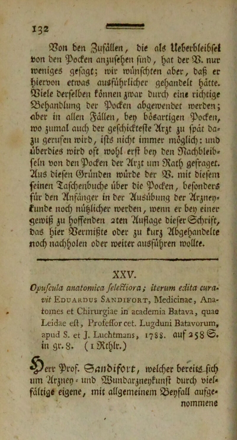 03on ben Sufallen, bie als Ueberbleibfel bon ben ^ocfen anjufe^eit fmb, hat ber £3. nur weniges gejagt; wir wünfchten aber, baf? er f)ieroott etwas ausführlicher gefjanbelt hatte. OSiele berfelben fönnett jwar burd) eine richtige S5chanblung ber fPocfen abgewenbct werben; ober in allen füllen, bet) bösartigen gefeit, wo jitmal auch &cr gefrf>icftefle Xrjt $u fpat ba» 311 gerufen wirb, ifts nicht immer möglich: unb überbies wirb oft wof;l ctfl bet) ben 9ftad)bleib* fein oon ben Soeben ber Kvjt um 9iath gefragex. 2(uS biefen ©rünben würbe ber 03. mit biefent feinen ■$afd)enbud)e über bie Torfen, befonberS für ben Anfänger in ber Ausübung ber 2lrjnep* funbe nod) nüflid)er werben, wenn er bet) einer gewif $u hoffenben 2ten Auflage biefer @chrift, bas fyier Q3ermij?te ober $u furj 2(bgehanbe(te noch nachholen ober weiter ausführen wollte. XXV. Opufcula anatomica feleffiora ; Herum edita cura- vit Eduardus Sandifort, Medicinae, Ana- iomes et Chirurgiae in academia Batava, quae Leidae eft, Pxofeffor cet. Lugduni Batavorum, apud S. et J. Luchtmans, 17SS. auf 358^* ingr.8. (i2Xtf)lr.) ^)ert* 9>rof. ÖanfcifOi.t, welcher bereii&ftch um ‘2lrjttei) -- unb 28unbarjnet)bunfl burch oiel- faltige eigene, mit allgemeinem 25epfall aufge- nommene