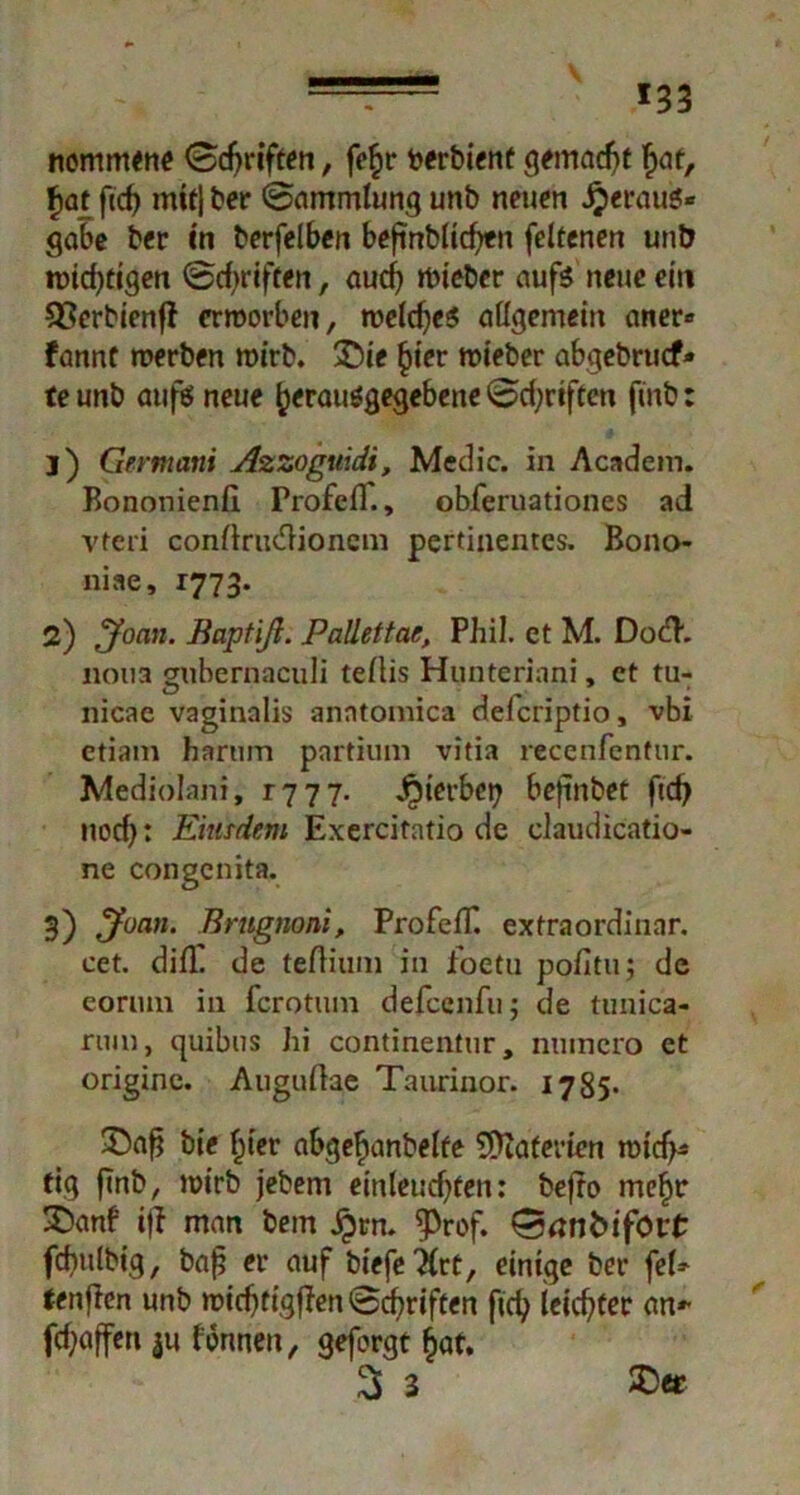 - *33 nommene (Schriften, fe£r toerbient gemacht f>at, £at fidj mit} ber «Sammlung unb neuen Jjeraufc« gäbe ber in berfelben beftnblicfcn feltenen unb nötigen Schriften, audj rbteber aufs neue ein QSerbienfI erworben, welches allgemein aner» fannt werben wirb. £)ie §ier wieber abgebruef* teunb auföneue £erau$gegebeneSd;riften ftnb: j) Germani Azzoguidi, Medic. in Academ. Bononienfl ProfefT., obferuationes ad vteri condrudfionem pertinentes. Bono- niae, 1773. 2) Jonn. Baptiß. Pallettae, Phil, et M. DocH'. noua guhernaculi tellis Hunteriani, et tu- nicae vaginalis anntomica deferiptio, vbi etiam harnin partium vitia recenfentur. Mediolani, 1777. j^ierbet? befinbet ftd> nod): Eiutdem Exercitatio de claudicatio- ne congenita. 3) Jüan. Briignoni, ProfefT. extraordinär, cet. difT de tedium in foetu pofituj de coriun in ferotum defeenfu; de tunica- rum, quibus hi continentur, numero et originc. Augudae Taurinor. 1785* bie §ter abge^anbelfe Materien widj* tig finb, wirb jebem einleud)fen: befro me£t* £>anf iff man bem jprn. ^Prof. Sanfcifört fcbtilbig, bafj er auf biefe^lrt, einige bet- fei* tenfien unb widjtigflen Schriften ftdj leichter an* fd)affen j« fonneu, geforgt £af. 3 3 £>*