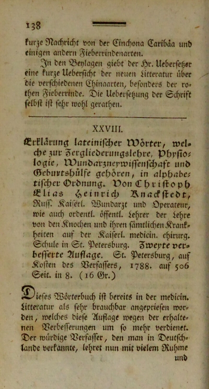 l5g furje 5T?acf>ricf)f ton ber 0ncfiona (faribaa unb einigen anbet-n Sfeberrinbenarten. beit $3eplagen qiebt ber #r. Ueberfefjer eine flirre Ueberficf)t ber neuen iitferatur über bie nevfd)iebenen Qihinaarten, befonberö bei- ro* then $ieberrinbe. £}ie Ueberfe£ung ber ©djrift felbjt iff fc^>r roohl geraden. XXVIII. ftrEIärung latemifcfyer Wörter, tod* d)e $ur 'Sevgliebenwgslebve, pbpfio* logie, XVunbav$neywifrenfei)aft iinfc (8cbuvt*l)ülfe geboten, in alpbabe; tifcfyev (Drtmung. Von C b v i fto p b ÖMujs beinvidj ÄnncffheOt, SKufT .^uferl. ^ßunbarjf imb Operateur, mie auch orbenfl. öffentl. ief>rer ber iefpre ton ben^nocfyen unb ifjren fämtlidjen^ranf* beiten auf ber $aiferl. mebicin. Chirurg* ©chule in @f. Petersburg. 3>n?epte vev* befreite Qluflage. @t. Petersburg, auf hoffen bes QSerfafferö, 1788. auf 506 @eit. in 8. (i6@r.) «tiefes QBörferbudj ifl bereits in ber mebicin. ütteratur als fef>r brauchbar angepriefen rnor- ben, weldtes biefe Tfuflage wegen ber erhalte- nen QPerbefferungen um fo mehr terbienef. 3)er roürbige s2Ierfaj]er, ben man in 3>utfrf)= lanbe terfannte, (ef;ret nun mit tielem SXubme