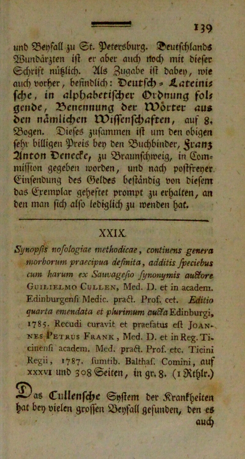 *39 unb 35enfall ju 0f. ^eter.sburg. ®cuffd)(anb« ©unbdrjtcn ifl fr aber and) tlod) mit biefec 0cf)rift mi^lid). Xis 811 gäbe ifl babei), wie fliicf) vorher, belinblid): iDeutfcb* JLateinit fcfic, in iilpbabetifdjev Ötfcmmg folt gcnbe, Benennung fcer tDoitec mis i>cr? nämlichen VOtffcnftyaftcn, auf 8» SSogen. £)iefes jufiunmcn tji um ben obigen fehl billigen ^Preis bet) ben £3ud)binber, Jranj Unton tVnecfc, ^u ‘23raunfd)ipeig, in (Eom* miffton gegeben worben, unb nach pofifreper 0infenbung be$ (Selbes bejianbig oon bieferu bas (£jremplar geheftet prompt ju erhalten, an ben man fid) alfo lebtglid) ju menben §af. XXIX, Synopßs tiofologiae methodicae, continens genera inorborntn prarcipua definita, additis fpeciebus cum harutn ex Sauvageßo fynonymis audtort Guieielmo Cullen, Med. D. et in academ. Edinburgenfi Medic. praä. Prof. cet. Edith quarta emendata et plurimum a«£fa Edinburgh 1785. Recudi curavit et praefatus eft Joan- nes Petrus Frank, Med. D. et in Reg. Ti- cinenfi academ. Med. pra&. Prof, etc, Ticini Regii* 1787. fumtib. Balthaf. Comini, auf xxxvi unb 308©eiten, in gr. 8. (iiKtljlr.) *^as CulIenfcfK <5pflem ber ^ranflpeiten ^at bet) pielcn großen SÖepfall gefunben, ben es aud)