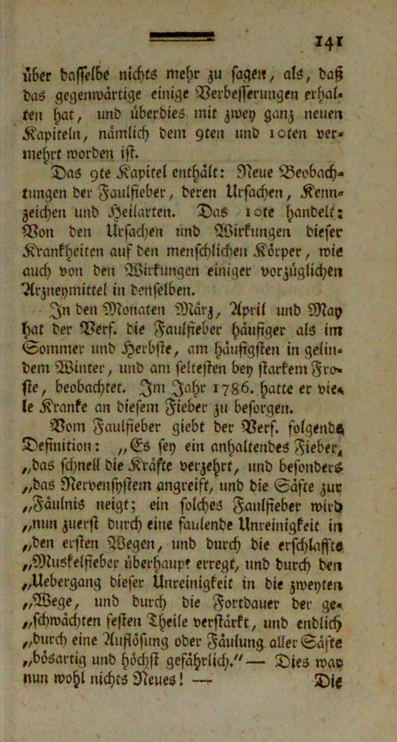 über baffefö* ntcf>t^ mef)r $u fage«, ate, ba$ bas gegenwärtige einige iBerbejferungen erhai« fen ^ac, unb überbies mit jwep ganj neuen Kapiteln, nämiief) bem gten unb ioten Per- mehrt worben ijf. Das Qte Kapitel enthalt: 5Vieue ^Seebad)- fungen ber ^aulfteber, beren Urfacben, ^enn« 3eid}eti unb ^eüarfen. Das iote l)anbelt: £?on ben Urfacfyen unb Sfßirfungen biefer .^ranf feiten auf ben menfcf)(icf)eii dvörper, wie aud) Pon beit Süßitfungcn einiger Porjüg(id;eit 3(rjnepmitte( in benfelben. 3in ben Monaten ?)iärj, 'fyml unb SSHap f)at ber Qßerf. bie $aui}ieber häufiger als int ©ommer unb jperbfTe, am fjduftgffctt in geiin« bem hinter, unb am feitefTen bep flarfent $rt> fie, beobad^tet. ^ni 1786. fjatte er pie* le Trante an biefem lieber 311 beforgen. 33om ^aulfteber giebt ber Q3erf. foigenbft Definition: „©5 fep ein anfjalfenbes^ieber4 „bas fdjneli bie Grafte Perjejjrt, unb befonber* „bas Oieroenfpfiem angreife, unb bie ©äfte 311c „^äuinis neigt; ein foldjeä Jauifieber wirb „nun auerfl burdj eine fauienbe Unreinigfcit in „ben erflen 5öegen, unb burcf) bie erfdjlaffce „SDiusfeifieber überhaupt erregt, unb burcf ben „Uebergang biefer Unreinigfeit in bie jroepten „2öege, unb burd? bie Sortbauer ber ge« „fcfwädjten feflen Steife Perfideft, unb enblidj „burct) eine ?(ufiöfimg ober ^äiiiung aller ©äffe „bösartig unb ^od;ff gefä^rlid;/'— Dies wac nun wo$l nichts 9ieue<! — ‘ 50(e