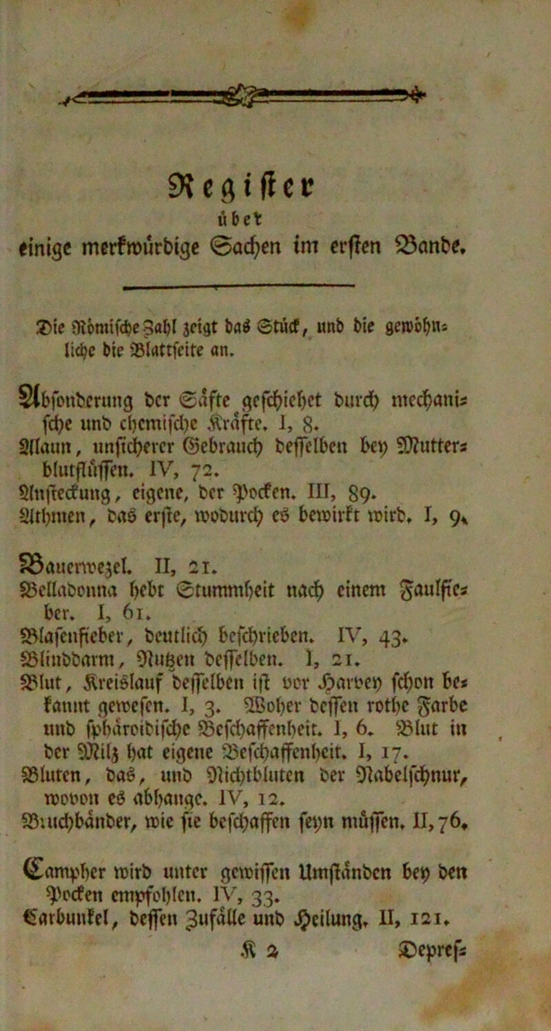 v<~ , ' 9\ c fl i fl c t? übet einige merfwurbige 0acf;en im erflen 23anbe, $ie niomifcbe 3<tbl jeigt ba$ Stucf, unb bie gen>öb«= liebe bte Sölattfeite an. Slbfonbernng ber Safte gcfcbicbet burd) ntcd)anis fd)e unb cbcmifdje Grafte, I, 8* 2(laun, unfteuerer ©ebraueb beffclbett bet; SDfutters blutfluffen. IV, 72. Slnftccfung, eigene, ber ^oefen. III, 89* Sltbmen, bao erfte, wobureb cö bewirft wirb, I, 9* Söauerwejel, II, 21. SSclIabonna bebt Stummbeit naef) einem ^aulftes ber. I, 61. S5löfenfieber, beutlicb bcfcbricbcn. IV, 43. SMinbbnrm, OIuBen bcffelben. I, 21. S3lut, Kreislauf beffelben ift ow färbet) febon 6e< fatmt gewefen. I, 3. ©ober beffett rotbc $<trbe unb fpbnroibifdje S3cfd)affcnbeit. I, 6. 23lut in ber 9)?il$ b<*t eigene 23efcbaffenbeir. I, 17. SBlurcn, ba§, unb 9]id)tbluten ber Olabelfcbttur, wotwtt eb abbungc, IV, 12. 33utd)banber, wie fte bcfcbajfen fei;tt nutjfctt, II, 76, (£«ntpber wirb unter gewiffen Umfinnbcn bet) bett Reefen empfohlen. IV, 33. €«rbiuiW, beffett 3»f<*üe unb Teilung, II, 121. Ä 2 $Deprefa