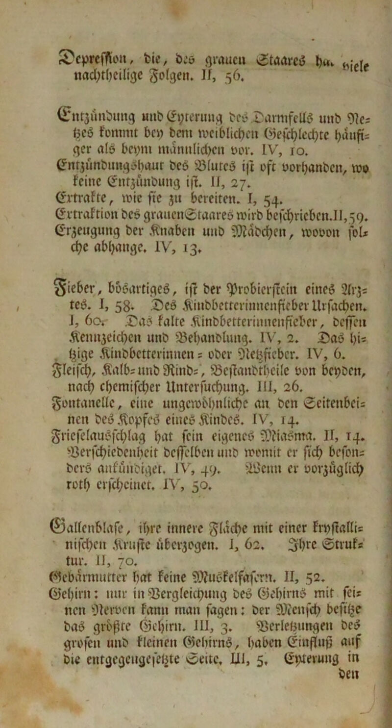 SepriRon, feie, öiö grauen 0toareö hm h:,r„ iuid;r()eilij)c folgen. If, 56. (Entaunbung mib^rerung bco „Darmfells unb Ves <5cö f'ontmt bc» bcttt weiblichen ©efchlechte t>unfi= ger als beym männlichen m\ IV', 10. (*nt$ünbiinqbl)cuit bcö SölutcS ift oft oorbanben, roo feine Cfntjunbung i|f. 11, 27. (Strafte, rote fte $u bereiten. I, 54. ©rtraftion bcs graucn0raare& roirb befchricbcn.il, 59. (Jr^eugung ber Knaben mtb SO?dbcf>ett, roooon foU che abljange, IV, 13, Sieber, bösartiges, ift ber ^robierftein eines 2(13; teS. I, 58. :Deö Äinbbettcriunenftebev Itrfachen. J, 60, £a3 falte .fiinbbetterinnenftcbcr, beffeu Äentyeichen unb Vehanblung. IV, 2. 15aS hi« hige Jünbbctterinnen = ober Ve|fteber, IV, 6. $leifch, Äalbs unb 3iinb=, SSeflanbtheile von bcbbett, nach chemifcher Untcrfuchung. III, 26. goittancllc, eine ungcrobbnliche an ben 0citenbci= tten beS.^opfcS eines ÄinbcS. IV, 14. gricfclauSfchlag hat fein eigenes tÜfiaSnta. II, 14. Verfchiebenbcit beffelbcn mtb womit er jtch befotts berö attfunSiger, IV, 49. äiktm er oorjuglich rotf) crfchcincr. IV, 50, ©allcnblafc, ihre innere flache mit einer Frnftallis nifchett JVrufFe uberjogen. 1, 62. 3hrc ©trufs tur. 11, 70. (Gebärmutter bat Feine SDhtSFelfafcrn. II, 52. ©ef)irn: nur in Vergleichung beS ©ebintS mir fei? ttett Versen fantt man fagen: ber SÜfenfch bcft(>e baS größte ©chirtt. 111, 3. Verlegungen beS grofen unb flcitteit ©chintS, haben Einfluß auf bie entgegcugefeijte ©eite, JU1, 5, ©ttferuug in ben