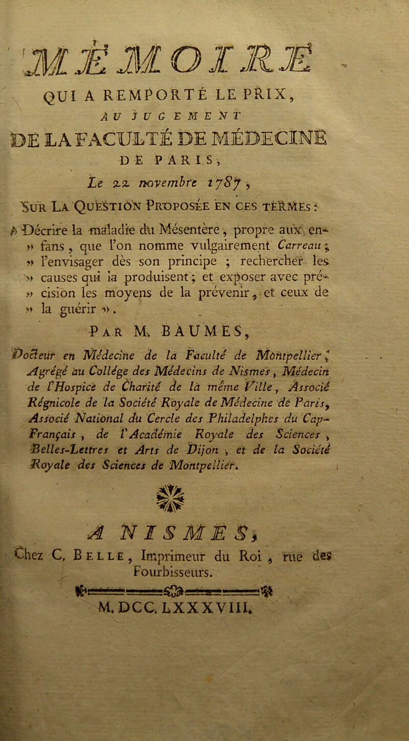 QUI A REMPORTÉ LE PRIX, AU JUGEMENT DE LA FACULTÉ DE MÉDECINE DE PARIS, Le novembre i jSj , ^Sur La QukèTiôN Proposée en ces TÈ'àMEs t b Décrire la maladie du Mésentère, propre aux en- >♦ fans , que l’on nomme vulgairement Carreau ; » l’envisager dès son principe ; rechercher les » causes qui la produisent ; et exposer avec pré- » cision les moyens de la prévenir, et ceux de m la guérir ». par m, baumes, Voleur en Médecine de la Faculté de Montpellier j Agrégé au Collège des Médecins de Nistnes, Médecin de l’Hospice de Charité de la meme Ville, Associé Régnicole de la Société Royale de Médecine de Paris, Associé National du Cercle des Philadelpk.es du Cap- Français , de VAcadémie Royale des Sciences , Belles-Lettres et Arts de Dijon > et de la Société Royale des Sciences de Montpellier. A N IS ME S, Chez C, Belle, Imprimeur du Roi , rue des Fourbisseurs. —«33-===® M, DCC, LXXXVIII.