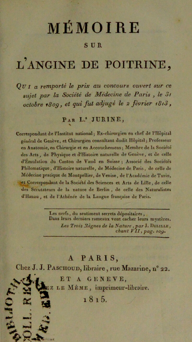 SUR l’angine de poitrine. Qu I a remporté le prix au concours ouvert sur ce sujet par la Société de Médecine de Paris , le 3/ octobre 180g, et qui fut adjugé le 2 février i8i3, Par L.s JURINE, Correspondant de l’Institut national; Ex-chirurgien en chef de l’Hôpital général de Genève, et Chirurgien consultant dudit Hôpital ; Professeur en Anatomie, en Chirurgie et en Accouchemens ; Membre de la Société des Arts, de Physique et d’Hisloire naturelle de Genève, et de celle d’Emulation du Canton de Vaud en Suisse ; Associé des Sociétés Philomatique , d’Histoire naturelle, de Médecine de Paris, de celle de Médecine pratique de Montpellier, de Venise, de l’Académie de Turin, jiH^orrespondant de la Société des Sciences et Arts de Lille, de celle des Scrutateurs de la nature de Berlin , de celle des Naturalistes d'Hanau, et de l’Athénée de la Langue française de Paris, Les nerfs, du sentiment secrets dépositaires , Dans leurs derniers rameaux vont cacher leurs mystères. Les Trois Règnes de la Sature , par J. Deulle , chant VII, pag. /09. A PARIS, Chez J. J. Pasciioüd, libraire, rue Mazarine, n° 22. ET A GENEVE> yillEZ le Même, imprimeur-libraire. ta *4 «S A- S © as 181 5. > -, 4tf