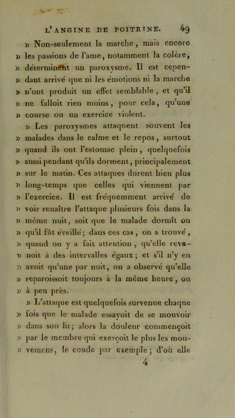 )> Non-seulement la marche , mais encore » les passions de Famé, notamment la colère, » déterminât un paroxysme. Il est cepen- )) dant arrive que ni les émotions ni la marche » n’ont produit un effet semblable , et qu’il )) ne falloit rien moins, pour cela, qu’une » course ou un exercice violent. » Les paroxysmes attaquent souvent les » malades dans le calme et le repos, surtout quand ils ont l’estomac plein , quelquefois )) aussi pendant qu’ils dorment, principalement » sur le matin. Ces attaques durent bien plus y> long-temps que celles qui viennent par » l’exercice. Il est fréquemment arrivé de )) voir renaître l’attaque plusieurs fois dans la )) même nuit, soit que le malade dormît ou » qu’il fût éveillé ; dans ces cas, on a trouvé, » quand on y a fait attention , qu’elle reve- î) noit à des intervalles égaux ; et s’il n’y en avoit qu’une par nuit, on a observé qu’elle » reparoissoit toujours à la même heure, ou » à peu près. » L’attaque est quelquefois survenue chaque » lois que le malade essayoit de se mouvoir » dans son lit: alors la douleur commencoil ' • )) par le membre qui exevçoit le plus les mou- » veinons, le coude par exemple 3 d’où elle 4