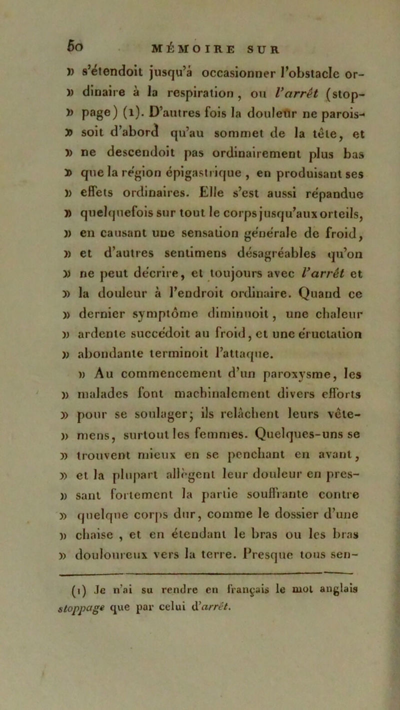 )) s’etendoit jusqu’à occasionner l’obstacle or- )) dinaire à la respiration , ou Varrêt (stop- » page) (1). D’autres fois la douleur ne parois- » soit d’abord qu’au sommet de la tête, et )) ne descendoit pas ordinairement plus bas » que la région épigastrique , en produisant ses î> effets ordinaires. Elle s’est aussi répandue » quelquefois sur tout le corps jusqu’aux orteils, )) en causant une sensation générale de froid, » et d’autres sentimens désagréables qu’on » ne peut décrire, et toujours avec l’arrêt et » la douleur à l’endroit ordinaire. Quand ce )> dernier symptôme diminuoit, une chaleur n ardente succédoit au froid, et une éructation n abondante lerminoit l’attaque. )> Au commencement d’un paroxysme, les » malades font machinalement divers efforts » pour se soulager; ils relâchent leurs vete- )> mens, surtout les femmes. Quelques-uns se » trouvent mieux en se penchant en avant, » et la plupart allègent leur douleur en pres- » sant fortement la partie souffrante contre » quelque corps dur, comme le dossier d’une )> chaise , et en étendant le bras ou les bras » douloureux vers la terre. Presque tous sen- (1) Je n'ai su rendre en français le mot anglais stoppage que par celui d'arrêt.