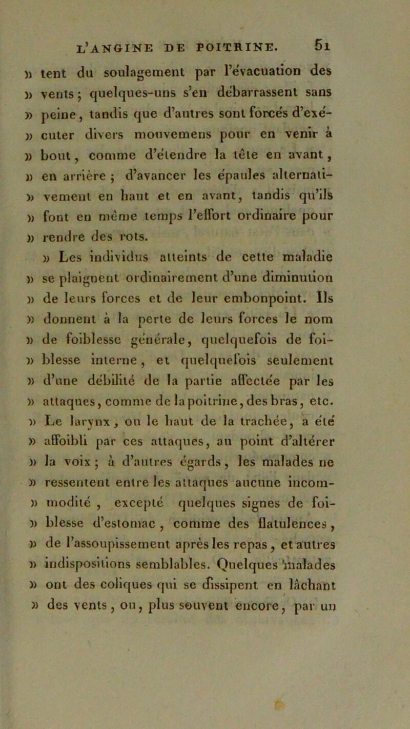 )> tent du soulagement par l’évacuation des )> vents ; quelques-uns s’en debarrassent sans » peine, tandis que d’autres sont forcés d’exé- » cuter divers mouvemens pour en venir à )) bout, comme d’étendre la tête en avant, j) en arrière ; d’avancer les épaules alternati- » vement en haut et en avant, tandis qu’ils » font en même temps l’effort ordinaire pour )> rendre des rots. ); Les individus atteints de cette maladie n se plaignent ordinairement d’une diminution )) de leurs forces et de leur embonpoint. Ils » donnent à la perte de leurs forces le nom )) de faiblesse générale, quelquefois de foi- n blesse interne, et quelquefois seulement » d’une débilité de la partie affectée par les » attaques, comme de la poitrine, des bras, etc. î> Le larynx, ou le haut de la trachée, a été » affoibli par ces attaques, au point d’altérer » la voix ; à d’autres égards, les malades ne » ressentent entre les attaques aucune incora- » rnodité , excepté quelques signes de foi- I) blesse d’estomac , comme des flatulences, » de l’assoupissement après les repas, et autres )> indispositions semblables. Quelques 'malades » ont des coliques qui se dissipent en lâchant » des vents, ou, plus souvent encore, par un