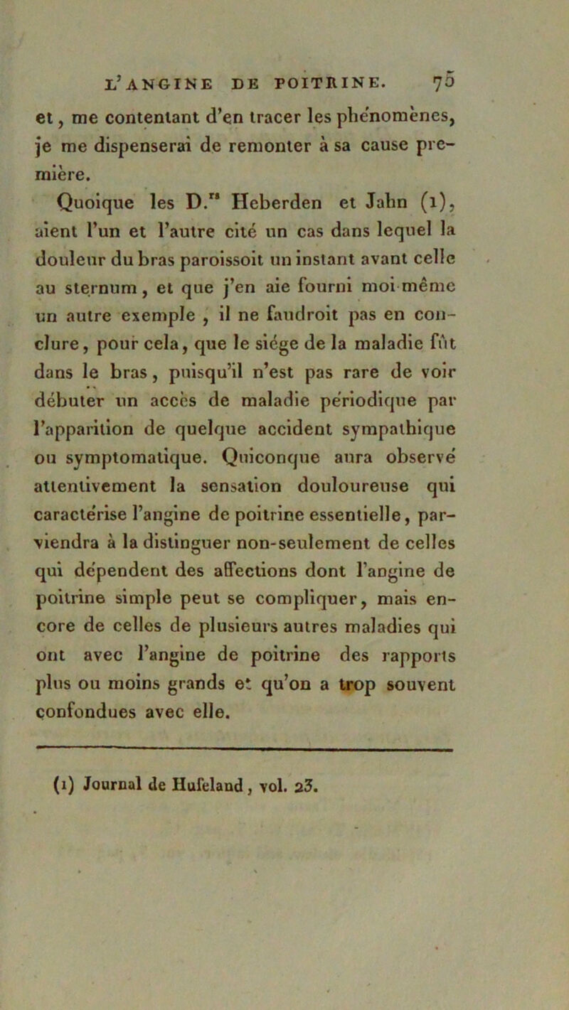 et, me contentant d’en tracer les phénomènes, je me dispenserai de remonter à sa cause pre- mière. Quoique les D.” Heberden et Jalin (1), aient l’un et l’autre cité un cas dans lequel la douleur du bras paroissoit un instant avant celle au sternum, et que j’en aie fourni moi même un autre exemple , il ne faudroit pas en con- clure, pour cela, que le siège de la maladie fût dans le bras, puisqu’il n’est pas rare de voir débuter un accès de maladie périodique par l’apparition de quelque accident sympathique ou symptomatique. Quiconque aura observé attentivement la sensation douloureuse qui caractérise l’angine de poitrine essentielle, par- viendra à la distinguer non-seulement de celles qui dépendent des affections dont l'angine de poitrine simple peut se compliquer, mais en- core de celles de plusieurs autres maladies qui ont avec l’angine de poitrine des rapports plus ou moins grands et qu’on a trop souvent confondues avec elle. (i) Journal de Hufeland, vol. 23.