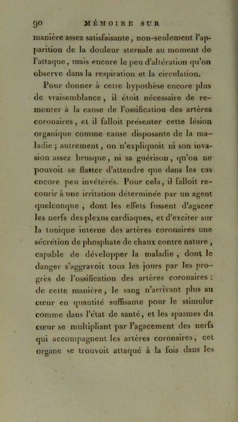 manière assez satisfaisante, non-seulement l’ap- parition de la douleur sternale au moment de l’attaque, mais encore le peu d’altération qu’on observe dans la respiration et la circulation. Pour donner à cette hypothèse encore plus de vraisemblance, il étoit nécessaire de re- monter à la cause de l’ossification des artères coronaires, et il falloit présenter celle lésion organique comme cause disposante de la ma- ladie j autrement, on n’expliquoit ni son inva- sion assez brusque, ni sa guérison, qu’on ne pouvoit se flatter d’attendre que dans les cas encore peu invétérés. Pour cela, il falloit re- courir à une irritation déterminée par un agent quelconque , dont les effets fussent d’agacer les nerfs des plexus cardiaques, et d’exciter sur la tunique interne des artères coronaires une sécrétion de phosphate de chaux contre nature , capable de développer la maladie , dont le danger s’aggravoil tous les jours par les pro- grès de l’ossification des artères coronaires : de celte manière , le sang n’arriVant plus au cœur en quantité suffisante pour le stimuler comme dans l’état de santé, et les spasmes du cœur se multipliant par l’agacement des nerfs qui accompagnent les artères coronaires, cet organe se trouvoit attaqué à la fois dans les