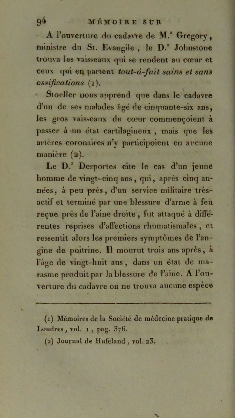 A Pouverture du cadavre de M.r Gregory, ministre du St. Evangile , le D.r Johnstone trouva les vaisseaux qui se rendent au cœur et ceux qui en parlent tout-d-fait sains et sans ossifications (1). Sioeller nous apprend que dans le cadavre d’un de ses malades âgé de cinquante-six ans, les gros vaisseaux du cœur conmiençoient à passer à un état cartilagineux , mais que les artères coronaires n’y participoieut en aucune manière (2). Le D.r Desportes cite le cas d’un jeune homme de vingt-cinq ans, qui, après cinq an- nées, à peu près, d’un service militaire très- actif et terminé par une blessure d’arme à feu reçue près de l’aine droite , fut attaqué à diffé- rentes reprises d’affections rhumatismales , et ressentit alors les premiers symptômes de l’an- gine de poitrine. Il mourut trois ans après, à l’âge de vingt-huit ans , dans un étal de ma- rasme produit par la blessure de l’aine. A l’ou- verture du cadavre ou ne trouva aucune espèce (1) Mémoires de la Société de médecine pratique de Londres, vol. 1 , pag. 376. (2) Journal de Jlufeland , vol. 23. N