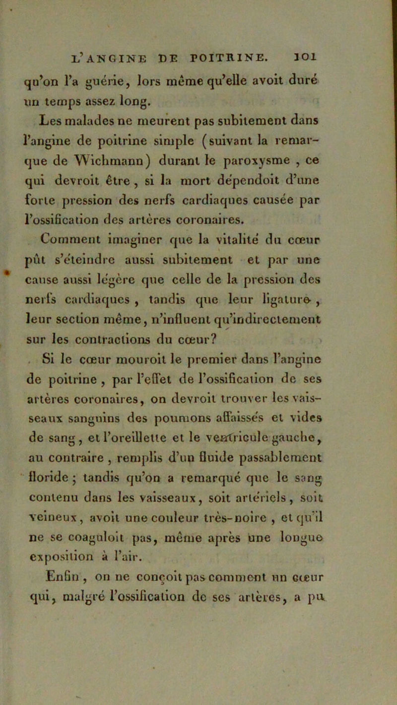 qu’on l’a guérie, lors meme qu’elle avoit duré un temps assez long. Les malades ne meurent pas subitement dans l’angine de poitrine simple (suivant la remar- que de Wichmann) durant le paroxysme , ce qui devroit être , si la mort dépendoit d’une forte pression des nerfs cardiaques causée par l’ossification des artères coronaires. Comment imaginer que la vitalité du cœur pût s’éteindre aussi subitement et par une cause aussi légère que celle de la pression des nerfs cardiaques , tandis que leur ligature , leur section même, n’influent qu’indireclement sur les contractions du cœur? Si le cœur mouroit le premier dans l’angine de poitrine , par l’efl'et de l’ossification de ses artères coronaires, on devroit trouver les vais- seaux sanguins des poumons affaissés et vides de sang, et l’oreillette et le venrfricule gauche, au contraire , remplis d’un fluide passablement floride ; tandis qu’on a remarqué que le sang contenu dans les vaisseaux, soit artériels, soit veineux, avoit une couleur très-noire , et qu’il ne se coaguloit pas, même après une longue exposition à l’air. Enfin, on ne conçoit pas comment un Gœur qui, malgré l'ossification de ses artères, a pu.