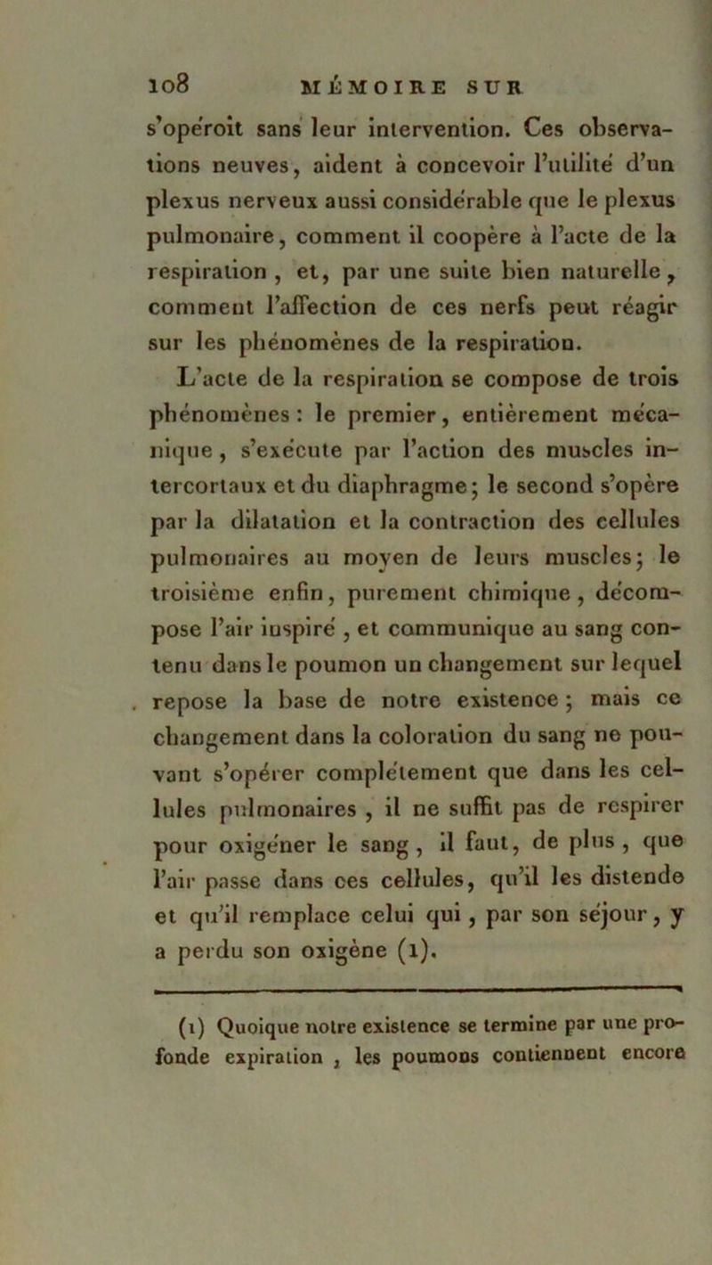 s’opéroit sans leur intervention. Ces observa- tions neuves, aident à concevoir l’utilité d’un plexus nerveux aussi considérable que le plexus pulmonaire, comment il coopère à l’acte de la respiration , et, par une suite bien naturelle, comment l’aiTection de ces nerfs peut réagir sur les phénomènes de la respiration. L’acte de la respiration se compose de trois phénomènes: le premier, entièrement méca- nique , s’exécute par l’action des muscles in- tercortaux et du diaphragme; le second s’opère par la dilatation et la contraction des cellules pulmonaires au moyen de leurs muscles; le troisième enfin, purement chimique, décom- pose l’air inspiré , et communique au sang con- tenu dans le poumon un changement sur lequel . repose la base de notre existence ; mais ce changement dans la coloration du sang ne pou- vant s’opérer complètement que dans les cel- lules pulmonaires , il ne suffit pas de respirer pour oxigéner le sang, d faut, de plus, que l’air passe dans ces cellules, qu’il les distende et qu’il remplace celui qui, par son séjour, y a perdu son oxigène (l). (1) Quoique noire existence se termine par une pro- fonde expiration , les poumons contiennent encore