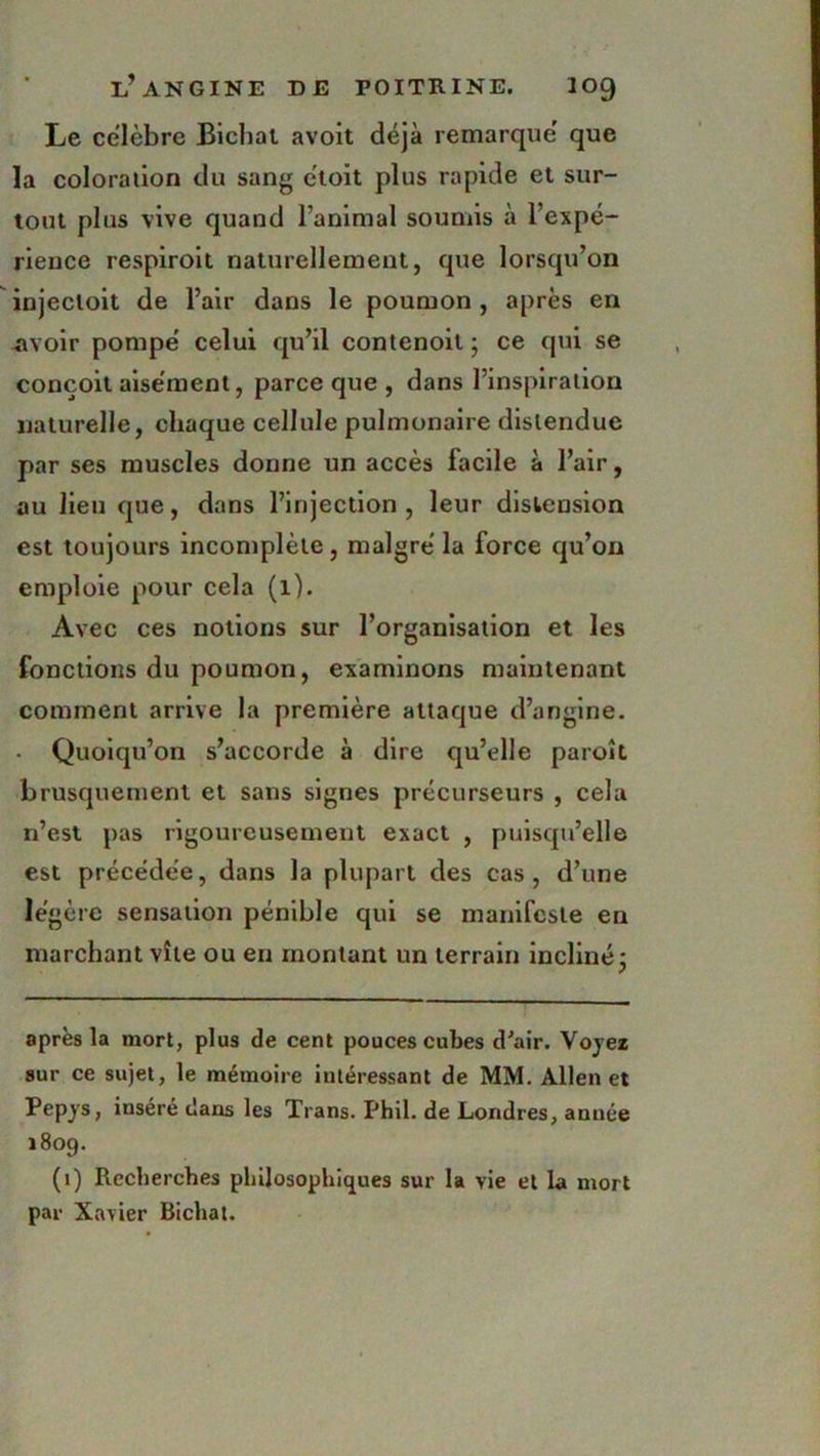 Le célébré Bicliat avoit déjà remarque' que la coloration du sang étoit plus rapide et sur- tout plus vive quand l’animal soumis à l’expé- rience respiroit naturellement, que lorsqu’on injecloit de l’air dans le poumon , après en avoir pompe' celui qu’il contenoil ; ce qui se conçoit aisément, parce que , dans l’inspiration naturelle, chaque cellule pulmonaire distendue par ses muscles donne un accès facile à l’air, au lieu que, dans l’injection, leur distension est toujours incomplète , malgré la force qu’on emploie pour cela (1). Avec ces notions sur l’organisation et les fonctions du poumon, examinons maintenant comment arrive la première attaque d’angine. - Quoiqu’on s’accorde à dire qu’elle paroît brusquement et sans signes précurseurs , cela n’est pas rigoureusement exact , puisqu’elle est précédée, dans la plupart des cas, d’une légère sensation pénible qui se manifeste en marchant vite ou en montant un terrain incliné • après la mort, plus de cent pouces cubes d'air. Voyez sur ce sujet, le mémoire intéressant de MM. Allen et Pepys, inséré dans les Trans. Phil. de Londres, année 1809. (1) Recherches philosophiques sur la vie et la mort par Xavier Bicliat.