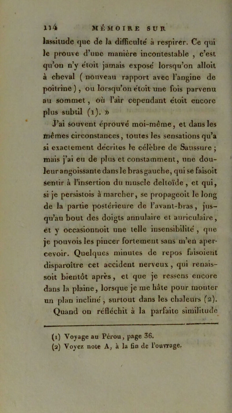 lassitude que de la difficulté' à respirer. Ce qui le prouve d’une manière incontestable , c’est qu’on n’y e'toit jamais expose lorsqu’on alloil à cheval ( nouveau rapport avec l’angine de poitrine ) , ou lorsqu’on e'toit une fois parvenu au sommet, où Pair cependant e'toit encore plus subtil (1). » J’ai souvent éprouvé moi-même, et dans les mêmes circonstances, toutes les sensations qu’a si exactement décrites le célèbre de Saussure ; mais j’ai eu de plus et constamment, une dou- leur angoissante dans le brasgauche, qui se faisoit sentir à l’insertion du muscle deltoïde , et qui, si je persistois à marcher, se propageoit le long de la partie postérieure de l’avant-bras, jus- qu’au bout des doigts annulaire et auriculaire, et y occasionnoit une telle insensibilité', que je pouvois les pincer fortement sans ut’en aper- cevoir. Quelques minutes de repos faisoient disparoître cet accident nerveux, qui renais- soit bientôt après, et que je ressens encore dans la plaine, lorsque je me hâte pour monter un plan incliné, surtout dans les chaleurs (2). Quand on réfléchit à la parfaite similitude (1) Voyage au Pérou, page 36. (a) Voyez note A, à la fin de l’ouvrage.