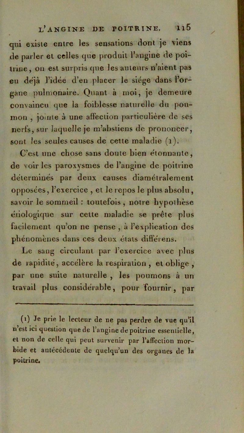 qui existe entre les sensations dont je viens de parler et celles que produit l’angine de poi- inne, on est surpris que les auteurs n’aient pas eu déjà l’idée d’en placer le siège dans l’or- gane pulmonaire. Quant à moi, je demeure convaincu que la foiblesse naturelle du pou- mon , jointe à une affection particulière de ses nerfs, sur laquelle je m’abstiens de prononcer, sont les seules causes de cette maladie (1). C’est une chose sans doute bien étonnante, de voir les paroxysmes de l’angine de poitrine déterminés par deux causes diamétralement opposées, l’exercice , et le repos le plus absolu, savoir le sommeil : toutefois, notre hypothèse étiologique sur cette maladie se prête plus facilement qu’on ne pense , à l’explication des phénomènes dans ces deux états difîerens. Le sang circulant par l’exercice avec plus de rapidité, accélère la respiration , et oblige , par une suite naturelle , les poumons à un travail plus considérable, pour fournir, par (1) Je prie le lecteur de ne pas perdre de vue qu’il n est ici question que de l’angine de poitrine essentielle, et non de celle qui peut survenir par l'affection mor- bide et antécédente de quelqu’un des organes de la poitrine.
