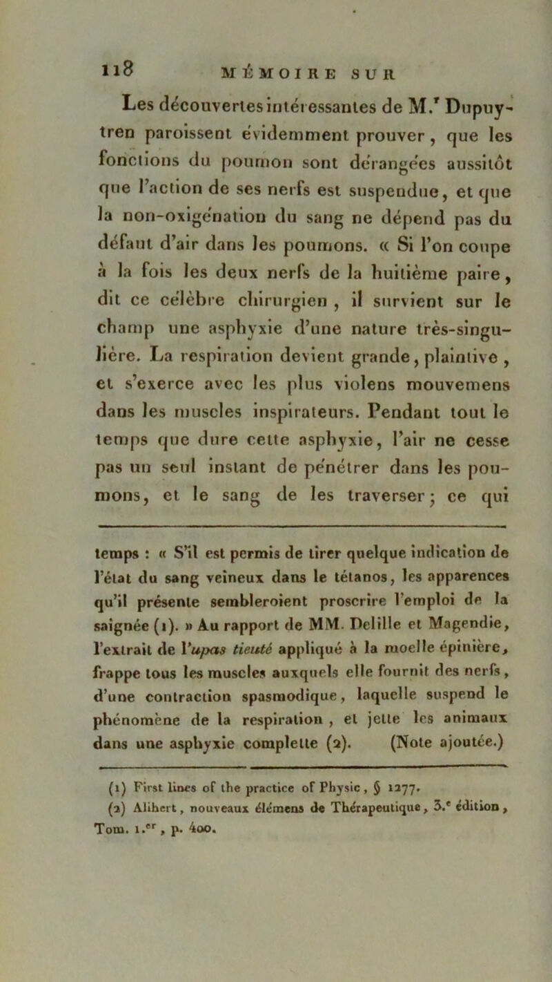 Les découvertes intéressantes de M/ Dupuy- tren paroissent évidemment prouver, que les fonctions du poumon sont déranges aussitôt que 1 action de ses nerfs est suspendue, et que la non-oxigénation du sang ne dépend pas du défaut d’air dans les poumons. « Si l’on coupe à la fois les deux nerfs de la huitième paire, dit ce célèbre chirurgien , il survient sur le champ une asphyxie d’une nature très-singu- lié re. La respiration devient grande, plaintive , et s’exerce avec les plus violens mouvemens dans les muscles inspirateurs. Pendant tout le temps que dure cette asphyxie, l’air ne cesse pas un seul instant de pénétrer dans les pou- mons, et le sang de les traverser ; ce qui temps : « S’il est permis de tirer quelque indication de l’état du sang veineux dans le tétanos, les apparences qu’il présente sembleroient proscrire l'emploi de la saignée (i). » Au rapport de MM. Pelilie et Magendie, l’extrait de Yupas tieuté appliqué à la moelle épinière, frappe tous les muscles auxquels elle fournit des nerfs , d’une contraction spasmodique, laquelle suspend le phénomène de la respiration , et jette les animaux dans une asphyxie complelte (a). (Note ajoutée.) (i) First lines of the practice of Physic , § 1277. (a) Alihcrt, nouveaux élémens de Thérapeutique, 3.* édition , Tom. i.*r, p. 4oo.