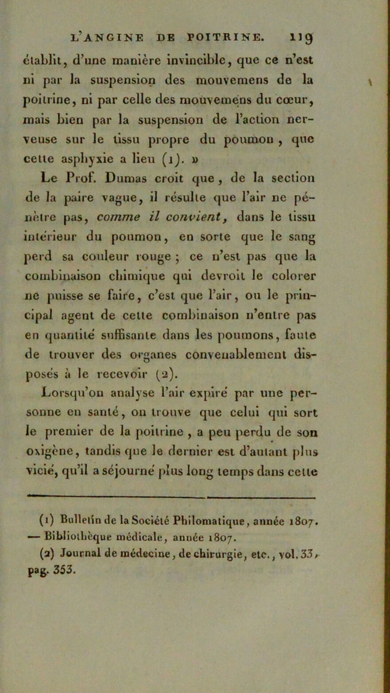 établit, d’une manière invincible, que ce n’est ni par la suspension des mouvemens de la poitrine, ni par celle des mouvemens du cœur, mais bien par la suspension de l’action ner- veuse sur le tissu propre du poumon , que cette asphyxie a lieu (j). x> Le Prof. Dumas croit que , de la section de la paire vague, il résulte que l’air ne pé- nètre pas, comme il convient, dans le tissu intérieur du poumon, en sorte que le sang perd sa couleur rouge ; ce n’est pas que la combinaison chimique qui devroil le colorer ne puisse se faire, c’est que l’air, ou le prin- cipal agent de celte combinaison n’entre pas en quantité suffisante dans les poumons, faute de trouver des organes convenablement dis- posés à le recevoir (2). Lorsqu'on analyse l’air expiré par une per- sonne en santé, on trouve que celui qui sort le premier de la poitrine , a peu perdu de son oxigene, tandis que Je dernier est d’autant plus vicié, qu’il a séjourné plus long temps dans celle (1) Bulletin de la Société Philomatique, année 1807. — Bibliothèque médicale, année 1807. (a) Journal de médecine, de chirurgie, etc., vol. 33 a pag. 353.