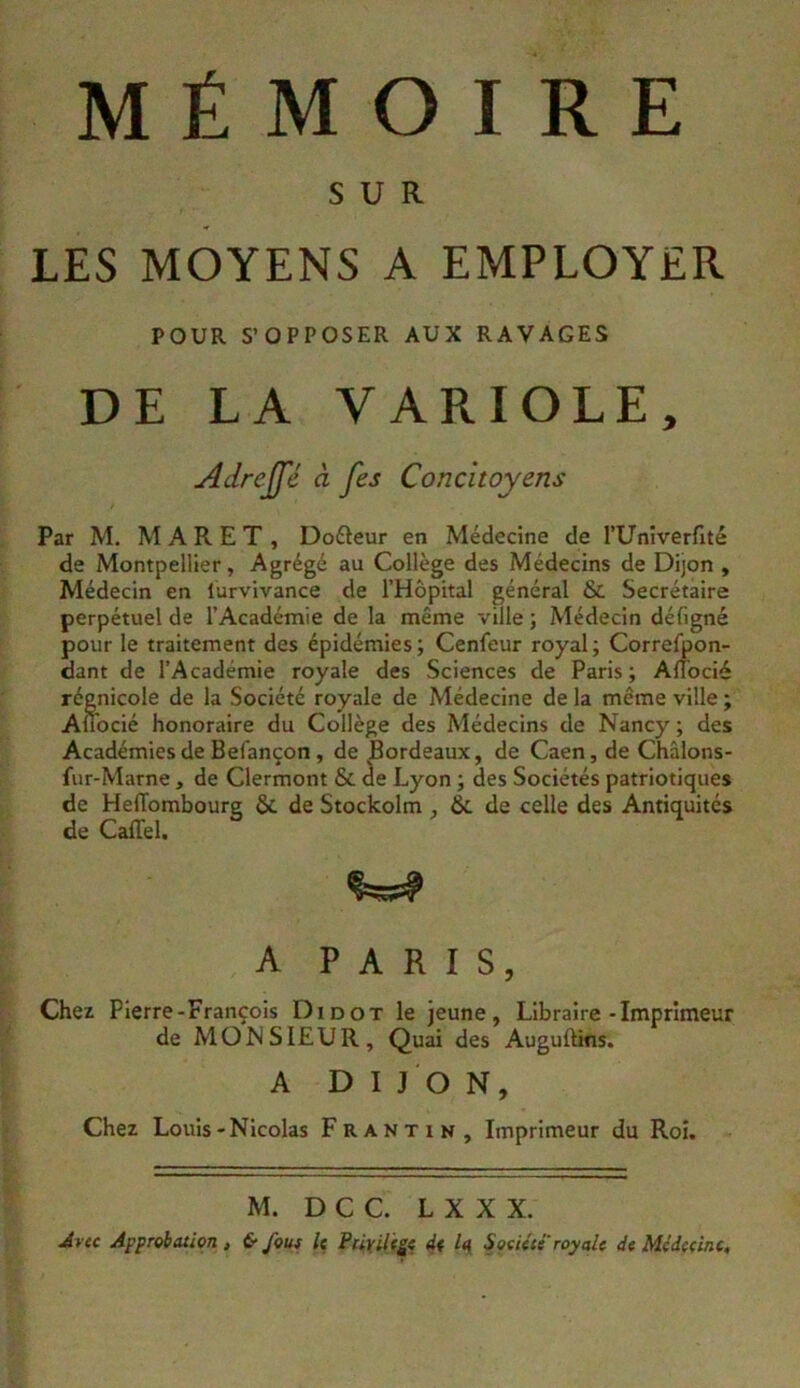 MÉMOIRE SUR LES MOYENS A EMPLOYER POUR S’OPPOSER AUX RAVAGES DE LA VARIOLE, Adrejfé à fes Concitoyens Par M. M A R E T , Douleur en Médecine de l’Univerfité de Montpellier, Agrégé au Collège des Médecins de Dijon , Médecin en lurvivance de l’Hôpital général & Secrétaire perpétuel de l’Académie de la même ville ; Médecin défigné pour le traitement des épidémies; Cenfeur royal; Correfpon- dant de l’Académie royale des Sciences de Paris ; Alîocié régnicole de la Société royale de Médecine de la même ville ; Aflbcié honoraire du Collège des Médecins de Nancy ; des Académies de Befançon, de Bordeaux, de Caen, de Châions- fur-Marne, de Clermont & âe Lyon ; des Sociétés patriotiques de HelTombourg & de Stockolm , 6c de celle des Antiquités de Caffel. A PARIS, Chez Pierre-François Didot le jeune, Libraire-Imprimeur de MOH SIEUR, Quai des Augullins. A DIJON, Chez Louis-Nicolas Frantin, Imprimeur du Roi. M. D C C. L X X X. Avtc Approbation, & Jbus U Ptiyiltÿt d( Soùétc royale d< Médecine,