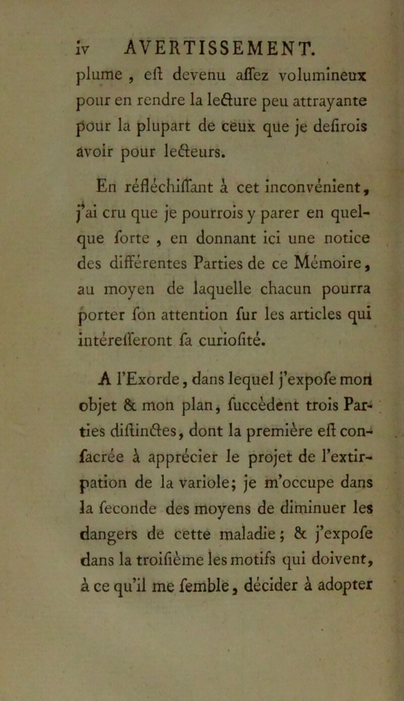 plume , eR devenu affez volumineux pour en rendre la lefture peu attrayante pour la plupart de ceux que je defirois avoir pour lefteurs. En réfléchilTant à cet inconvénient, j^ai cru que je pourrois y parer en quel- que forte , en donnant ici une notice des différentes Parties de ce Mémoire, au moyen de laquelle chacun pourra porter fon attention fur les articles qui intérelferont fa curiofité. A l’Exorde, dans lequel j’expofe mort objet & mon plan, fuccèdcnt trois Par- ties difUndes, dont la première eft con- facrée à apprécier le projet de l’extir- pation de la variole; je m’occupe dans la fécondé des moyens de diminuer les dangers de cette maladie ; 8c j’expofe dans la troifième les motifs qui doivent, à ce qu’il me femble, décider à adopter