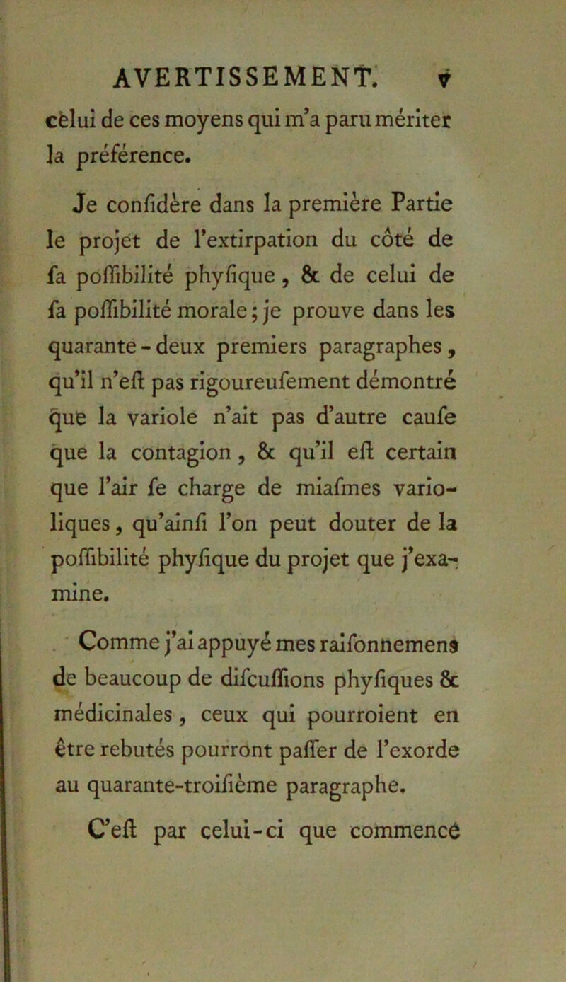 cèlui de ces moyens qui m’a paru mériter ]a préférence. Je confidère dans la première Partie le projet de l’extirpation du côté de fa polTibilité phyfîque, & de celui de fa poiTibilité morale ; je prouve dans les quarante - deux premiers paragraphes, qu’il n’efl: pas rigoureufement démontré (jufe la variole n’ait pas d’autre caufe que la contagion, & qu’il ed: certain que l’air fe charge de miafmes vario- liques , qu’ainli l’on peut douter de la polTibilité phyfique du projet que j’exa- mine, . • Comme j’ai appuyé mes raifonnemens de beaucoup de difculTions phyfiques & médicinales, ceux qui pourroient en être rebutés pourront paffer de l’exorde au quarante-troihème paragraphe, C’efl par celui-ci que commencé