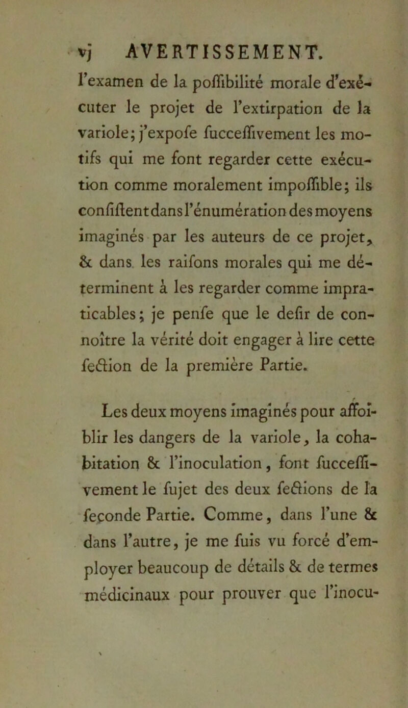 rexamen de la poflibilité morale d’exé- cuter le projet de l’extirpation de la variole; j’expofe fucce/Tivement les mo- tifs qui me font regarder cette exécu- tion comme moralement impoflible; ils connRentdansl’énumération desmoyens imaginés > par les auteurs de ce projet, & dans, les raifons morales qui me dé- terminent à les regarder comme impra- ticables; je penfe que le defir de con- noître la vérité doit engager à lire cette feélion de la première Partie. Les deux moyens imaginés pour alTbî- blir les dangers de la variole, la coha- bitation 8c l’inoculation, font fuccefli- vement le fujet des deux ferions de la ‘fécondé Partie. Comme, dans l’une 8c dans l’autre, je me fuis vu forcé d’em- ployer beaucoup de détails 8c de termes •médicinaux pour prouver que l’inocu-