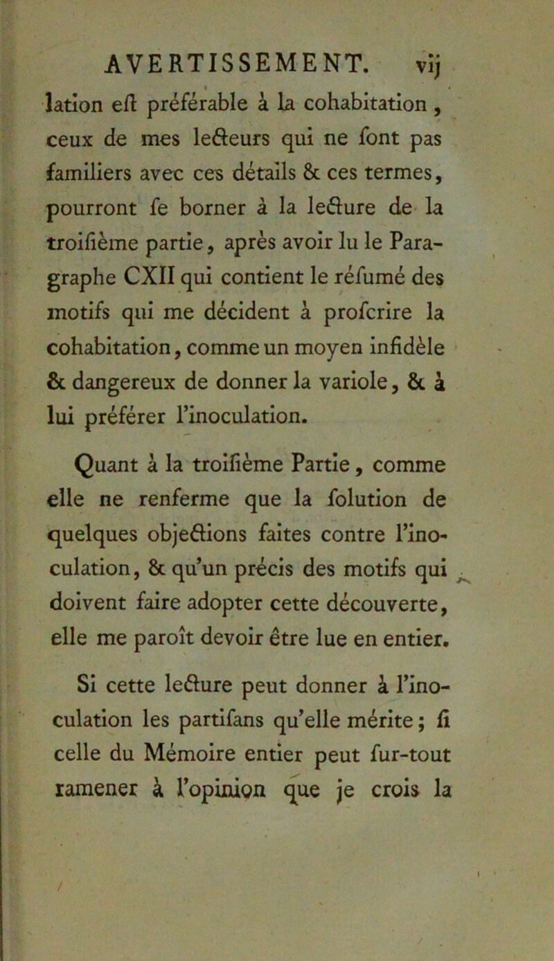 AVERTISSEMENT. vij latlon eft préférable à la cohabitation, ceux de mes lefteurs qui ne font pas familiers avec ces détails & ces termes, pourront fe borner à la ledure de la troifième partie, après avoir lu le Para- graphe CXII qui contient le réfumé des motifs qui me décident à profcrire la cohabitation, comme un moyen infidèle & dangereux de donner la variole, & à lui préférer l’inoculation. Quant à la trolfième Partie, comme elle ne renferme que la folution de quelques objeôions faites contre l’ino- culation , & qu’un précis des motifs qui doivent faire adopter cette découverte, elle me paroît devoir être lue en entier. Si cette leôure peut donner à l’ino- culation les partlfans qu’elle mérite ; fi celle du Mémoire entier peut fur-tout ramener à l’opinign que je crois la