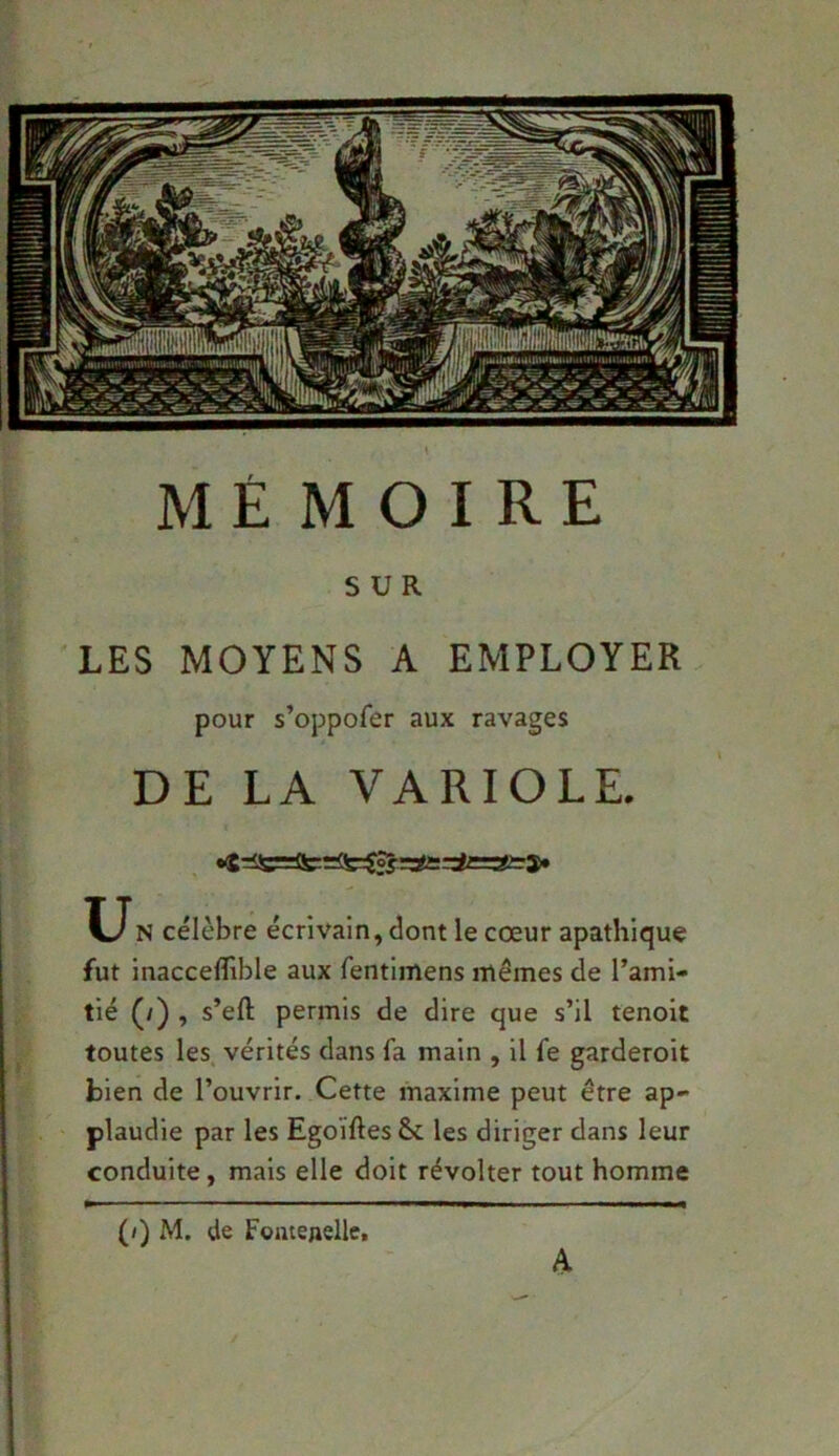 SUR LES MOYENS A EMPLOYER pour s’oppofer aux ravages DE LA VARIOLE. U N célèbre écrivain, dont le cœur apathique fut inacceflible aux fentimens mêmes de l’ami- tié (/) , s’efl: permis de dire que s’il tenoit toutes les vérités dans fa main , il fe garderoit bien de l’ouvrir. Cette maxime peut être ap- plaudie par les Egoïftes&c les diriger dans leur conduite, mais elle doit révolter tout homme (/) M. de Fomenelle, A