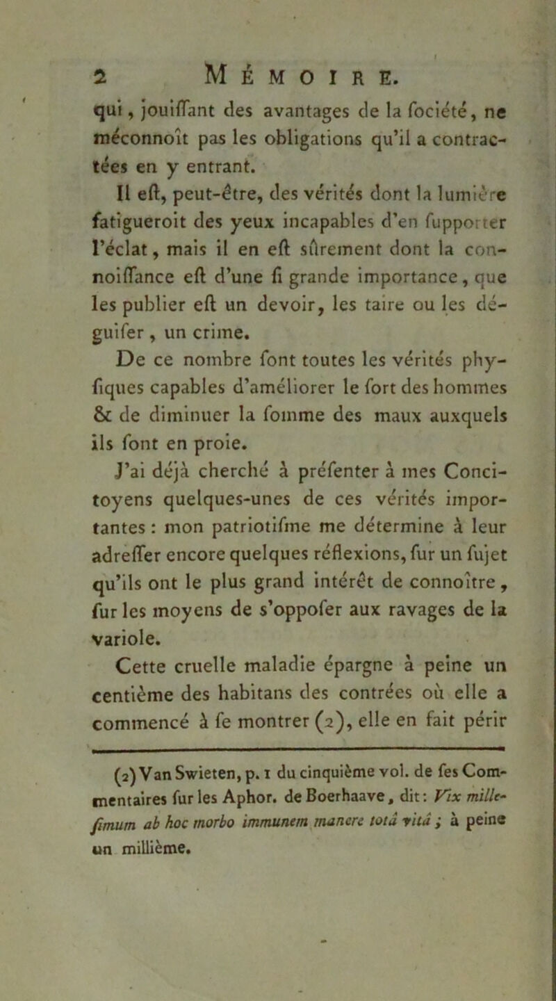 qui, joulfTant des avantages de la fociété, ne méconnoît pas les obligations qu’il a contrac- tées en y entrant. Il eft, peut-être, des vérités dont la lumière fatigueroit des yeux incapables d’en fupporter l’éclat, mais il en eft sûrement dont la con- noiflance eft d’une fi grande Importance, que les publier eft un devoir, les taire ou les dé- guifer, un crime. De ce nombre font toutes les vérités phy- fiques capables d’améliorer le fort des hommes & de diminuer la foinme des maux auxquels ils font en proie. J’ai déjà cherché à préfenter à mes Conci- toyens quelques-unes de ces vérités impor- tantes : mon patriotifme me détermine à leur adrelTer encore quelques réflexions, fur un fujet qu’ils ont le plus grand intérêt de connoître, fur les moyens de s’oppofer aux ravages de la variole. Cette cruelle maladie épargne à peine un centième des habitans des contrées où elle a commencé à fe montrer (2), elle en fait périr (2) VanSwieten, p. i du cinquième vol. de fes Com- mentaires fur les Aphor. de Boerhaave, dit ; Vix mille- fimum ab hoc rnorbo immunem manere mâ yhâ ; à peine un millième.