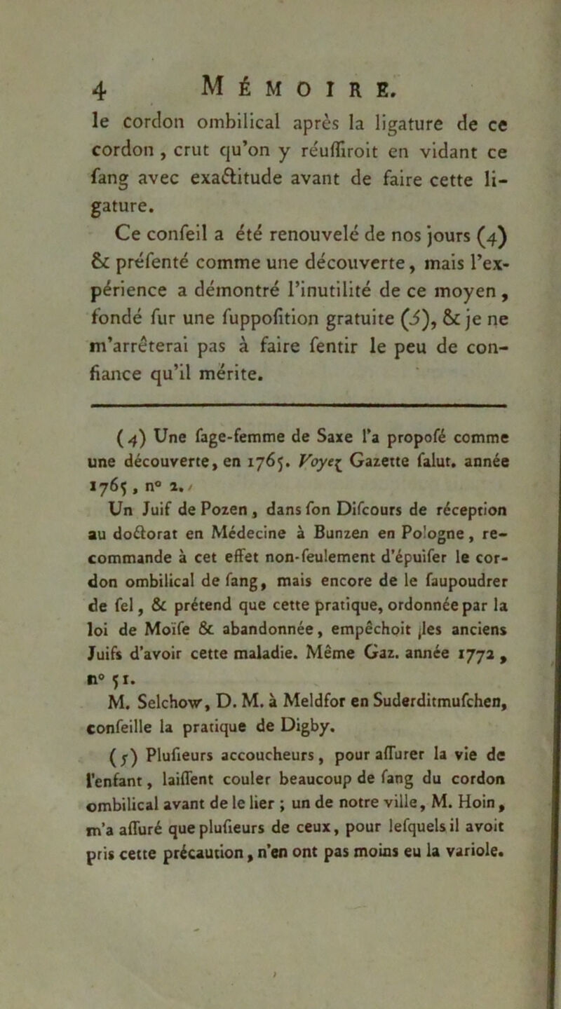 le cordon ombilical après la ligature de ce cordon , crut qu’on y re'ulTiroit en vidant ce fang avec exactitude avant de faire cette li- gature. Ce confeil a été renouvelé de nos jours (4) préfenté comme une découverte, mais l’ex- périence a démontré l’inutilité de ce moyen , fondé fur une fuppofition gratuite (i), & je ne m’arrêterai pas à faire fentir le peu de con- fiance qu’il mérite. ( 4) Une fage-femme de Saxe Ta propofé comme une découverte, en 1765. Voye;^ Gazette falut. année 1765, n® a./ Un Juif de Pozen, dans Ton Dlfcours de réception au doélorat en Médecine à Bunzen en Pologne, re- commande à cet effet non-feulement d’épuifer le cor- don ombilical de fang, mais encore de le faupoudrer de fel, & prétend que cette pratique, ordonnée par la loi de Moïfe 6c abandonnée, empéchoit jles anciens Juifs d’avoir cette maladie. Même Gaz. année 1772 , n° 51. M. Selchow, D. M. à Meldfor en Suderditmufehen, confeille la pratique de Digby. (1) Plufieurs accoucheurs, pour affurer la vie de i’enfant, laiffent couler beaucoup de fang du cordon ombilical avant de le lier ; un de notre ville, M. Hoin , m’a affuré que plufieurs de ceux, pour lefquels il avoit pris cette précaution, n’en ont pas moins eu la variole.