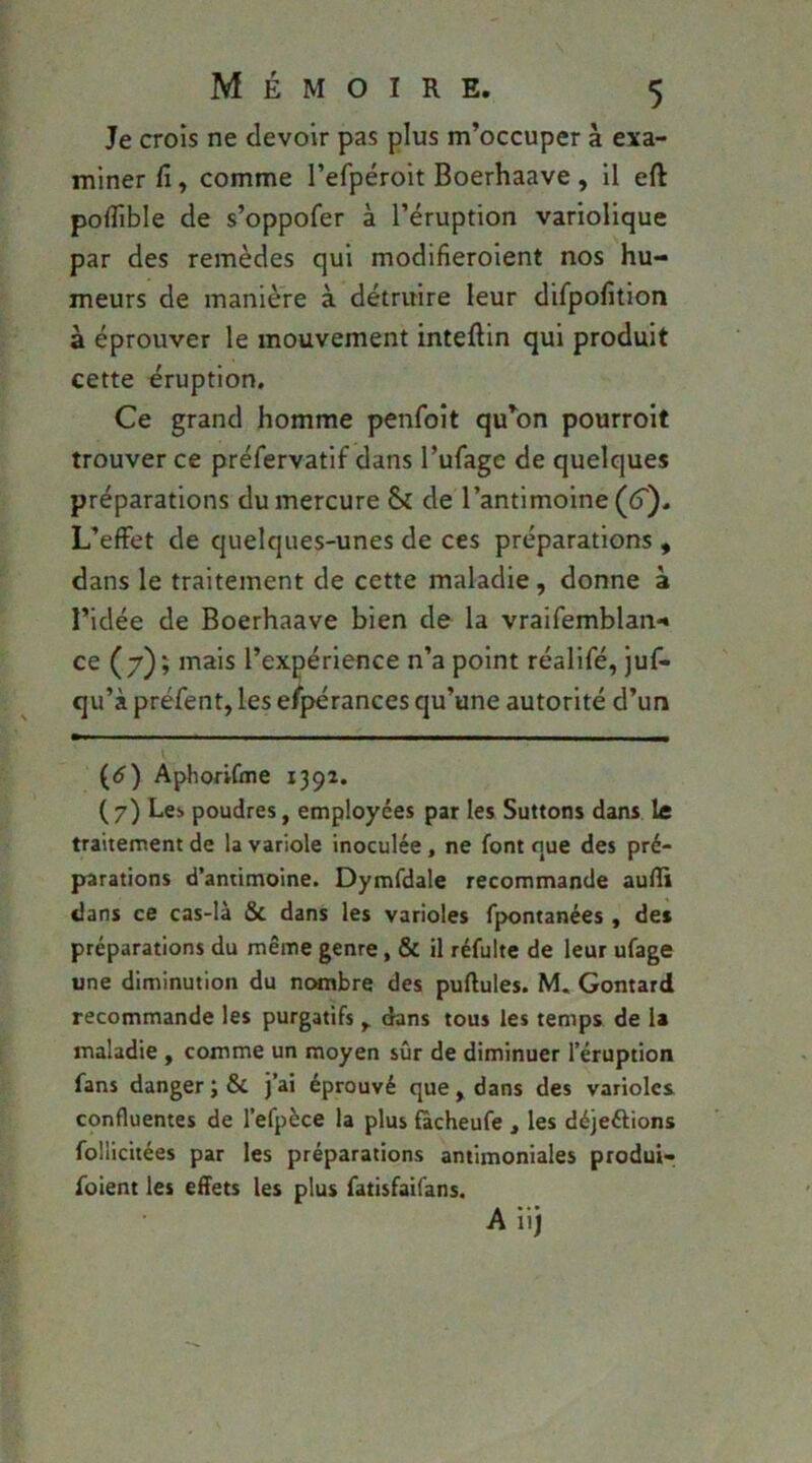 Je crois ne devoir pas plus m’occuper à exa- miner fi, comme l’efpéroit Boerhaave, il eft polfible de s’oppofer à l’éruption variolique par des remèdes qui modifieroient nos hu- meurs de manière à détruire leur difpolîtion à éprouver le mouvement inteftin qui produit cette éruption. Ce grand homme penfoit qu’on pourroit trouver ce préfervatif dans l’ufage de quelques préparations du mercure & de l’antimoine (6'). L’effet de quelques-unes de ces préparations , dans le traitement de cette maladie, donne à l’idée de Boerhaave bien de la vraifemblan*» ce (7); mais l’expérience n’a point réalifé, juf- qu’à préfent, les espérances qu’une autorité d’un l (<î) AphoriCtne 1392. ( 7) Le:, poudres, employées par les Suttons dans le traitement de la variole inoculée, ne font que des pré- parations d’antimoine. Dymfdale recommande aulïi dans ce cas-là & dans les varioles fpontanées , des préparations du même genre, & il réfulte de leur ufage une diminution du nombre des pullules. M. Gontard recommande les purgatifs y. dans tous les temps de U maladie , comme un moyen sûr de diminuer l’éruption fans danger;& j’ai éprouvé que, dans des varioles confluentes de l’efpèce la plus fàcheufe , les déjeélions follicitées par les préparations antimoniales produi-; foient les effets les plus fatisfaifans. A iij