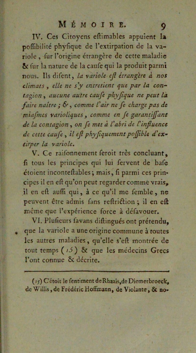 IV. Ces Citoyens eftimables appuient la poflibilité phyfique de l’extirpation de la va- riole , fur l’origine étrangère de cette maladie & fur la nature de la caufe qui la produit parmi nous. Ils difent, la variole ejî étrangère à nos climats , elle ne sy entretient que par la con- tagion , aucune autre caufe phyjique ne peut la faire naître ; &, comme Vair ne fe charge pas de miafmes varioliques , comme en fe garantiffant de la contagion, on fe met à l'abri de Üinfluence de cette caufe , il efl phyflquement poflibU d'ex- tirper la variole, V. Ce raifonnement feroit très concluant, fi tous les principes qui lui fervent de bafe étolent inconteftables; mais, fi parmi ces prin- cipes il en efl: qu’on peut regarder comme vrais, il en efl aufli qui, à ce qu’il me femble, ne peuvent être admis fans reflriftion ; il en efl meme que l’expérience force à défavouer. VI. Plufieurs favans diflinguésont prétendu, que la variole a une origine commune à toutes les autres maladies, qu’elle s’efl montrée de tout temps ( /i ) & que les médecins Grecs l’ont connue 8c décrite. (//) Cétoît le fentiment deRhazisjde Diemerbroeck, de Willis, de Frédéric Hoffmann, de Violante, & no-