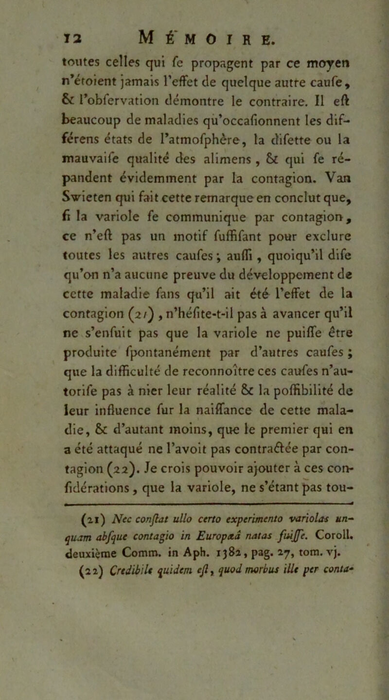 toutes celles qui fe propagent par ce moyen n’étoient jamais l’effet de quelque autre caufe, & robfervation démontre le contraire. Il eft beaucoup de maladies qu’occafionnent les dif- férens états de ratmofphère, la difette ou la mauvaife qualité des alimens , & qui fe ré- pandent évidemment par la contagion. Van Svieten qui fait cette remarque en conclut que, fi la variole fe communique par contagion, ce n’eft pas un motif fuffifant pour exclure toutes les autres caufes ; auffi , quoiqu’il dife qu’on n’a aucune preuve du développement de cette maladie fans qu’il ait été l’effet de la contagion (2/) , n’héfite-t-il pas à avancer qu’il ne s’enfuit pas que la variole ne puiffe être produite fpontanément par d’autres caufes ; que la difficulté de reconnoître ces caufes n’au- torife pas à nier leur réalité & la poffibilité de leur influence fur la naiffance de cette mala- die, & d’autant moins, que le premier qui en a été attaqué ne l’avoit pas contraéfée par con- tagion (22). Je crois pouvoir ajouter à ces con- fidérations, que la variole, ne s’étant pas tou- (ai) Nec confiât ullo certo expérimenta variolas un- quam abfque contagio in Europad natas fuijfe. Coroll. deuxième Comm. in Aph. 1382, pag. 27, tom. vj. (a 2) CrtdibïU quidem efi, quod morbus ille per conta-