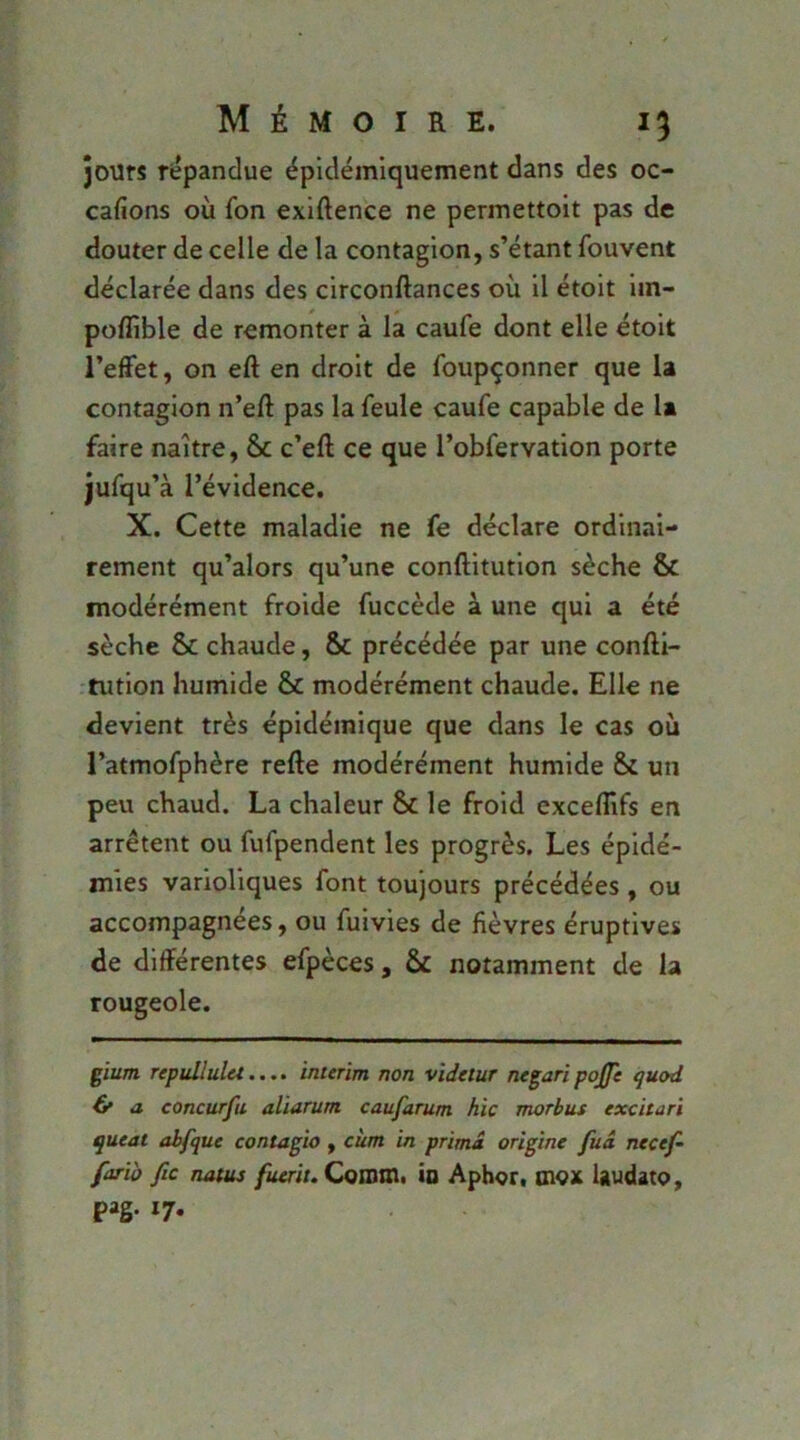 jours Ti;pandue épidéiniquement dans des oc- cafions où fon exiftence ne permettoit pas de douter de celle de la contagion, s’étant fouvent déclarée dans des circonftances où il étoit im- poffible de remonter à la caufe dont elle étoit l’effet, on eft en droit de foupçonner que U contagion n’eft pas la feule caufe capable de 1» faire naître, & c’eft ce que l’obfervation porte jufqu’à l’évidence. X. Cette maladie ne fe déclare ordinai- rement qu’alors qu’une conftitution sèche & modérément froide fuccède à une qui a été sèche & chaude, & précédée par une conffl- •tution humide & modérément chaude. Elle ne devient très épidémique que dans le cas où l’atmofphère refte modérément humide & un peu chaud. La chaleur & le froid exceflîfs en arrêtent ou fufpendent les progrès. Les épidé- mies varioliques font toujours précédées , ou accompagnées, ou fuivies de fièvres éruptives de différentes efpèces, & notamment de la rougeole. çïum repullulet.... intenm non vïdelur negari pojfe quod O a concnrfu aliarum caufarum hic morbus excitari queat abfque contagio , cùm in prima origine fuâ necef~ farïo fie natus fuerit. CoDOm. ID Apher, BlOX Uudato, P»S*