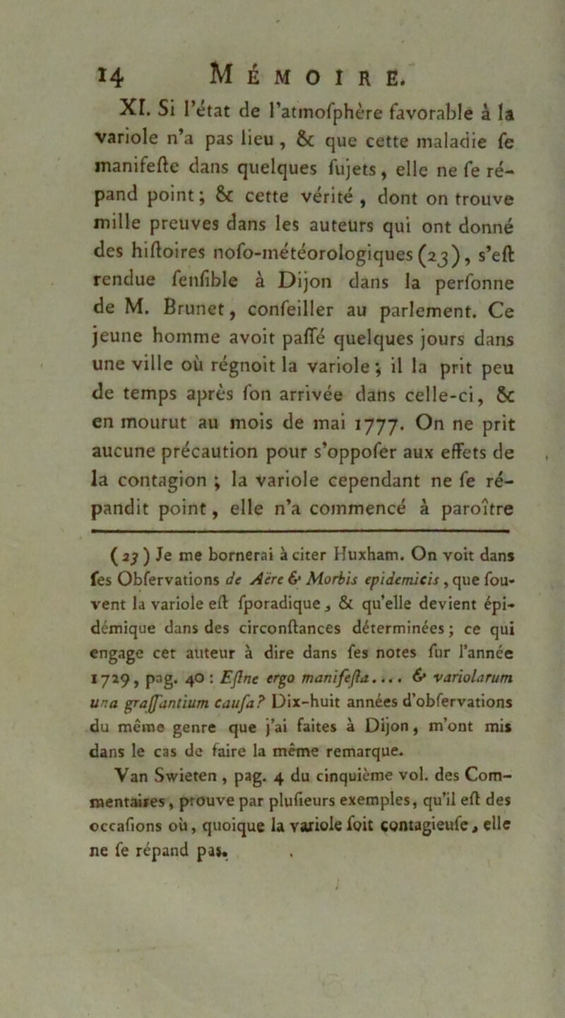 Xr. Si rétat de ratmofphère favorable à la variole n’a pas lieu, & que cette maladie fe manifefte dans quelques fujets, elle ne fe ré- pand point; & cette vérité, dont on trouve mille preuves dans les auteurs qui ont donné des hiftoires nofo-météorologiques (23), s’eft rendue fenfible à Dijon dans la perfonne de M. Brunet, confeiller au parlement. Ce jeune homme avoit paffé quelques jours dans une ville où régnoit la variole ; il la prit peu de temps après fon arrivée dans celle-ci, & en mourut au mois de mai 1777. On ne prit aucune précaution pour s’oppofer aux effets de la contagion ; la variole cependant ne fe ré- pandit point, elle n’a commencé à paroître (2^ ) Je me bornerai à citer Huxham. On voit dans fes Obfervations de Aère & Morbis epidemicis, que fou- vent la variole eft fporadique, & quelle devient épi- démique dans des circonftances déterminées ; ce qui engage cet auteur à dire dans fes notes fur l’année 1729, pag. 40 : Eflne erga manifefla.... 6* varïolarum ma graffandum caufa? Dix-huit années d’obfervations du même genre que j’ai faites à Dijon, m’ont mis dans le cas de faire la même remarque. Van Swieten , pag. 4 du cinquième vol. des Com- mentaires , prouve par plufieurs exemples, qu’il efl des occafions où, quoique la variole foit contagieufe, elle ne fe répand pas.