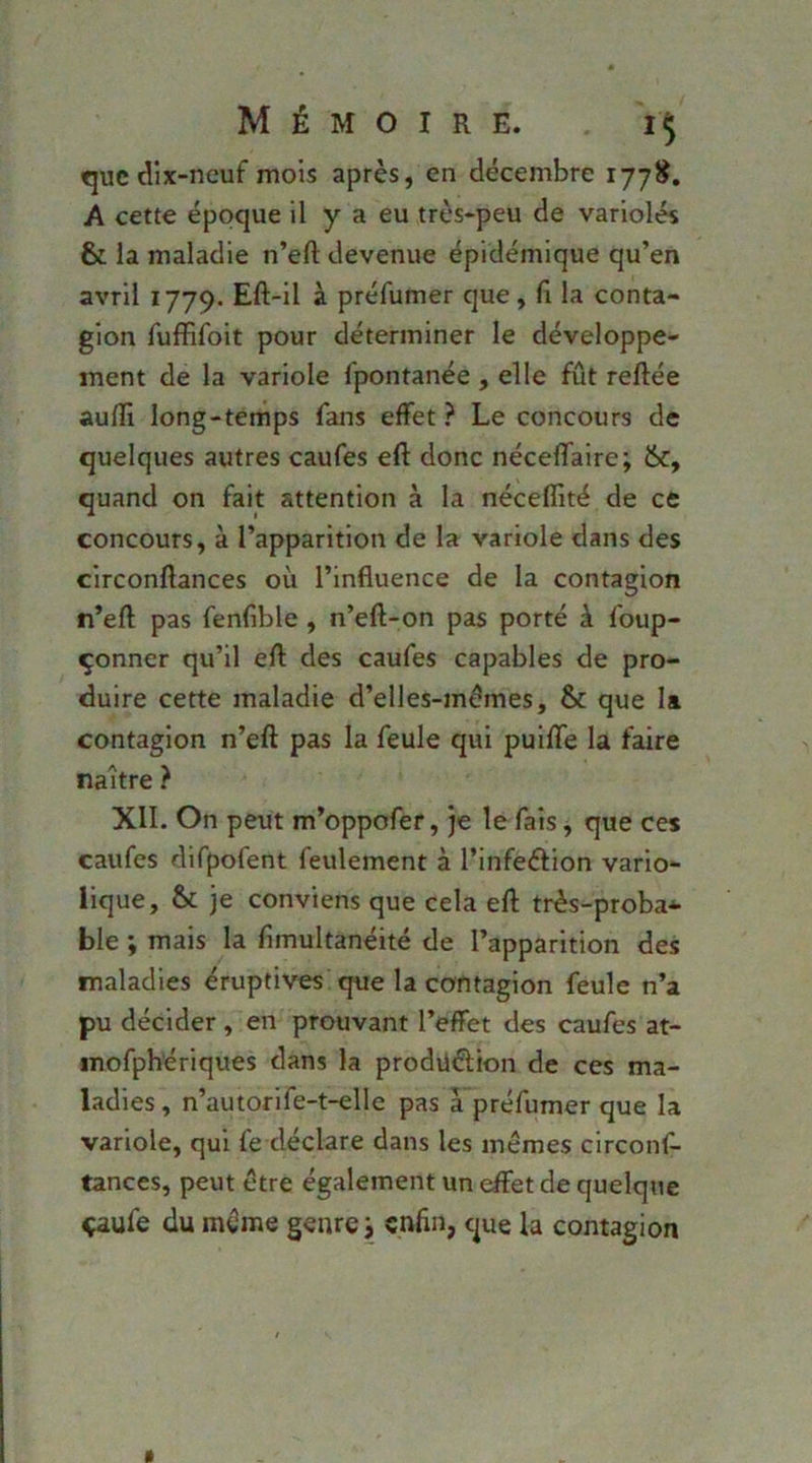 t]uc dix-neuf mois après, en décembre A cette époque il y a eu très-peu de variolés & la maladie n’efl; devenue épidémique qu’en avril 1779. Eft-il à préfumer que, fi la conta- gion fuffifoit pour déterminer le développe- ment de la variole fpontanée , elle fût reftée auffi long-temps fans effet ? Le concours de quelques autres caufes efl: donc néceffaire; &, quand on fait attention à la néceflîté de ce concours, à l’apparition de la variole dans des circonftances où l’influence de la contagion n’efl; pas fenfible , n’efl-on pas porté à foup- çonner qu’il efl des caufes capables de pro- duire cette maladie d’elles-mémes, & que la contagion n’eft pas la feule qui puifle la faire naître } XII. On peut m’oppofer, je le fais, que ces caufes difpofent feulement à l’infeéfion vario- lique, & je conviens que cela efl très-proba* ble ; mais la fimultanéité de l’apparition des maladies éruptives que la contagion feule n’a pu décider , en prouvant l’effet des caufes at- mofphériques dans la prodüélion de ces ma- ladies , n’autorife-t-elle pas a préfumer que la variole, qui fe déclare dans les memes circonf- tances, peut être également un effet de quelque çaufe du mûme genre j enfin, que la contagion